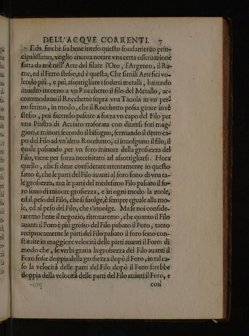 -*r Eda, finchè fia benè:intefo quefto fondamento pri Na fattadamènell'Arte del filare l'Oro ;;l'Argento; ilRa- me,ed.il Ferro ftefso;ed'è quefta; Che fimili Artefici vo» lendò più.; e più.afsottigliateifodetti metalli, hariendo inuolto intorno :a vnRiocchettoil filo:del Metallo jack commodanolil Rocchetto fopra :vna Tauola invi pers no fermo , inmodo, che ilRocchetto pofsa girare 'insè ftelso, ; poi facendo!pafsatea forza vnicapo del ‘Filo per po del Fiload.vn'alero Rocchetto; ici inuol gono ilfilo;il Filo, viene per forza necefsitato! ad afsottigliarfi. Hora quello, che fi deue confiderare attentamente in quefto . legrofsezzasima le'partidel medefimo Filo pafsato il fos ro fono diminoregrofsezza, e iri ognimodo! la mole; edil;pefo del Filo; chefi fuolge,è.fempre eguale allamo= le, ed al pefo del Filoyche s'inuolge. : Mafe noi confide» reciprocamente le parti.del Filo! pafsato' il foro'fono con- Itituitein maggiore velocità delle: parti auanti il Foro: di modo che; feverbigratia lagrofsezza del Filo avanti il Fero fofse doppiadella grofsezza dopò il Foro.zintal ca» fo la velocità delle. parti del Filo dopò il Foro farebbe doppia della velocità delle-parti del Filo avanti ilFo ro, € - 910 così d Ca UR