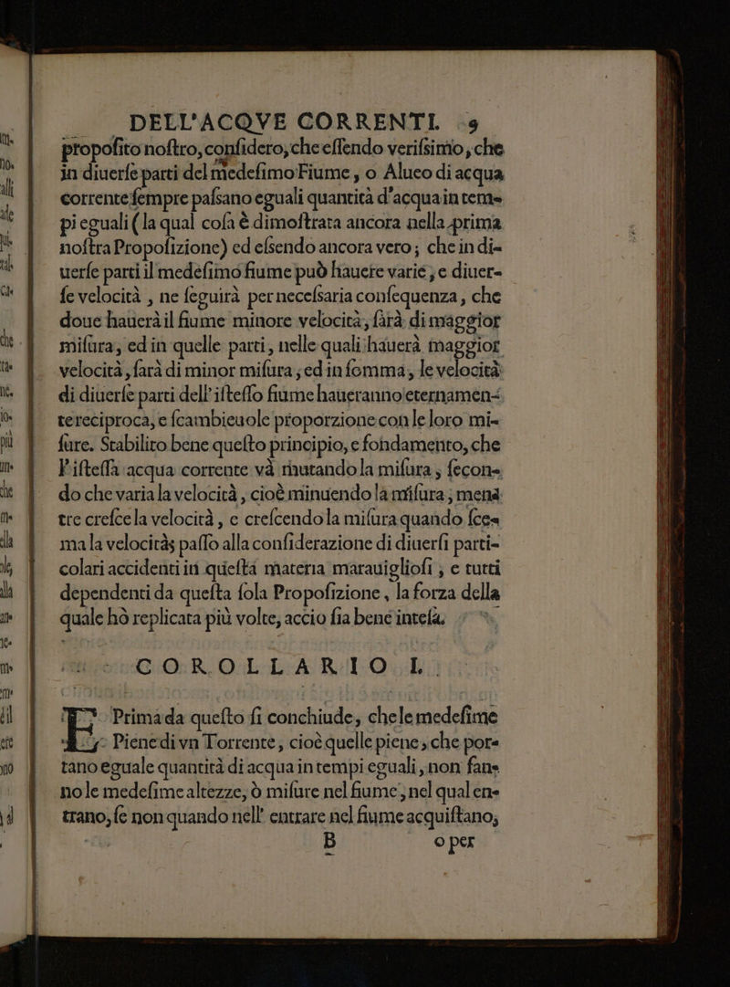 propofito noftro, confidero, cheeffendo verifsimio ; che in diuerfe parti del medefimo Fiume , o Alueo di acqua corrente fempre pafsano eguali quantità d'acquainteme pi eguali (la qual cola è dimoftrata ancora nella prima noftra Propofizione) ed efsendo ancora vero ; che indi= uerfe parti il medefimo fiume può liauete varie; e diuer= fe velocità , ne feguirà pernecelsaria confequenza, che doue hauerà il fiume minore velocità; fàrà di maggior mifura; ed in quelle parti, nelle quali:hauerà maggior velocità farà di minor mifura jedin femma, le velocità: di diuerfe parti dell’ifteffo fiume hauerannoleternament. tereciproca, e fcambieuole proporzione conle loro mi= fure. Stabilito bene quelto principio, e fondamento, che Piftefla acqua corrente và mutandola mifura; fecone do che variala velocità , cioè minuendo là mifura; mena tre crefcela velocità , c crefcendola mifura quando fcea mala velocitàs palo alla confiderazione di diuerfi parti= colari accidenti in quefta materia marauigliofi } e tutti dependenti da quefta fola Propofizione , la forza della quale hò replicata più volte, accio fia bene intela. COROLLARIO L. nt 'Primada quefto fi conchiude, chelemedefime L4y° Pienedi vn Torrente, cioè quelle piene sche pote rano eguale quantità di acqua intempi eguali non fane trano, fe non quando nell’ entrare nel fiume acquiftano; di” 3) | © per fan