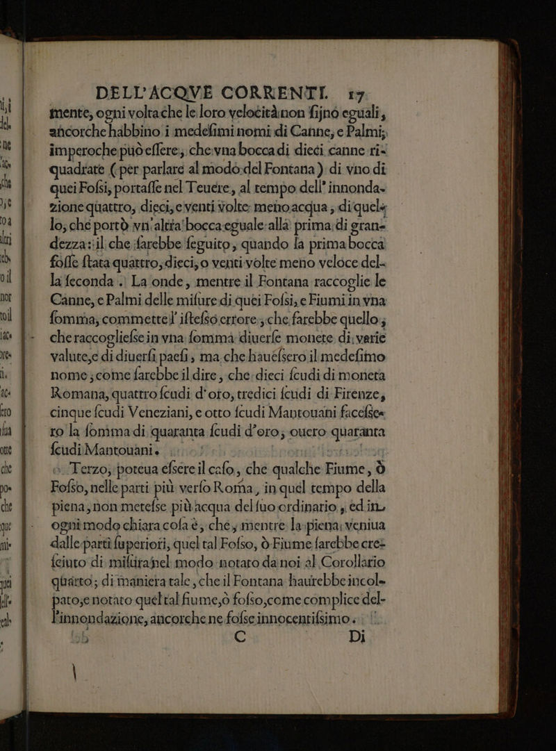 mente, ogni voltache le loro velocitànon fijnò eguali, aficorche habbino i medefimi nomi di Canne; e Palmi;, imperoche può eflere;;.che:vna boccadi dieci canne ri quadkate (per parlare almodo-del Fontana ) di vno di quei i Fofsi, portafle nel Teuere, al rempo dell’ innonda- zione quattro, dieci, eventi tolto menoacqua; di quels lo; che porrò wnaltta'bocca-eguale:alla prima, di grane dezza::il che farebbe feguito, quando fa prima ahi fofle {tata quattro; dieci; 0 venti volte meno veloce del- la feconda .) La onde, mentre il Fontana raccoglie le Canne, e Palmi delle milite di quei Fofsise Fiumiinvna: fommia; commettel iftefso.errore:;;che farebbe quello i che raccogliefse in vna fommàa: Mivar monete di; varie valute,e db paefi, ma che hauéfsero il medefimo nome;come farebbe il dire, che:dieci fcudi di moneta Da oh quattro fcudi d'oto, tredici fcudi di Firenze, cinque fcudi Veneziani, e otto fcudi Mantouani facefse= feudi Mantouani. | Terzo; potcua efsere il ua che giotto Diuficbi ò Fofio, nelle parti più verfo Roma, in guel tempo della piena, non metefse più Acqua debtua ordinario, ed.in, ogni modo chiara cola è; chey mentre la: piena: veniua dalled parti fa; perioti, quel tal Fofso, ò-Fiume farebbe cres {eiuto di miftiranel modo notato da noi al Corollario quatto; di maniera tale che il Fontana haurebbe incole pato;e notato queltal da me;ò fofso,come complice del- È innondazione, ancorche ne fofse innocentifsimo ; C Di Fit ;