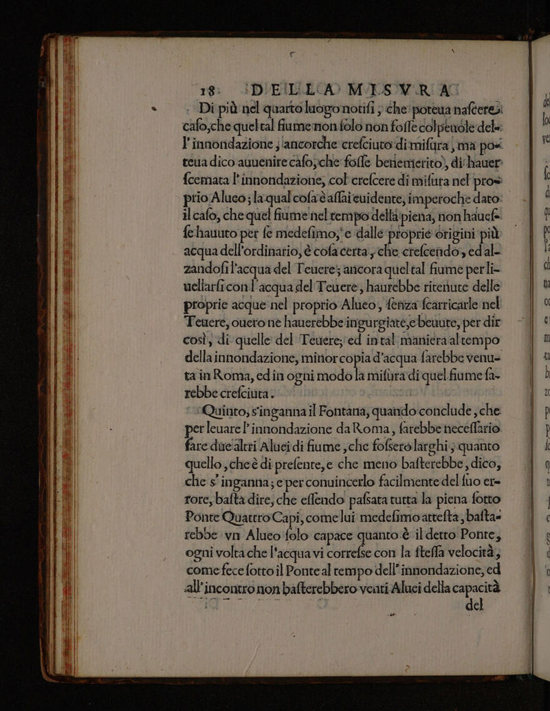 =  “i a a II IA II ZZZ. N | PAUECE GI | i TANA HMI UNDLI INPINVT Ni VIGUIGORI] LET ARI IRENGNI lil | III ANIFA KITE TAR MALI (AHI LAVATO PVI GIRI TINO I il iti i [h MEBANI | SILUBIL| dii i t| si 149 i Tali IAA i - MER n ni Alisea - LO Slcercolnge sia e na ge AE a nia dn = =: — Cet sn — TA SID arti Ga &gt; x: n j . — pra A A ET IORQUIRRE CSR ETRO ETTI SPIRE SMR 18: GDIEILLECA&gt; MVILSOVIRIAC . Di più nel quarto luogonotifi ; che porewa nafteres cafo;che queltal fumemon olo non fofle colpenole dele: l'innondazione ; ‘ancorche crefciuto:di mifira ma posi teua dico auuenire cafo;che folle benemerito), di'hauer: {cemata l’innondazione, col crefcere di mifura nel pros il cafo, che quel fiume nel tempo della piena, non hauef fe hauuto per fe medefimoy' e ‘dalle proprie origini più acqua dell'ordinatio, è cofa certa , che crefcendo, ed al- zandofil’acqua del Teuerej ancora queltal fiume perli- vellarficonl'acqua del Teuere, haurebbe riteriute delle proprie acque:nel proprio Alueo, {enza fearricarle nel Teuere, ouero ne hauerebbeingurgiate,ebeuute, per dir così, di quelle del Teuere;'ed intal manieraaltempo della innondazione, mirior copia d’acqua farebbe venu= ta inRoma, edin ogni modo la mifuradi quel fiume fa rebbe crefciuta. |’ sorto M ‘Quinto; inganna il Fontana, quando conclude ; che perleuare P innondazione da Roma, farebbe heceflario fare duc'altri Aluei di fiume ;che fofserò larghi; quanto quello ,cheè di prefente,e che meno bafterebbe , dico, che s' inganna; e per conuincerlo facilmente del fuo er tore, baftà dire, che eflendo pafsata tutta la piena fotto Ponte Quattro Capi, come lui medefimoattefta bafta» rebbe vn Aluco folo capace quanto è il detto Ponte, ogni volta che l'acqua vi correfse con la fteffa velocità; come fece fotto il Ponte al tempo dell’innondazione, ed all'incontro non bafterebbero venti Aluci della capacità del