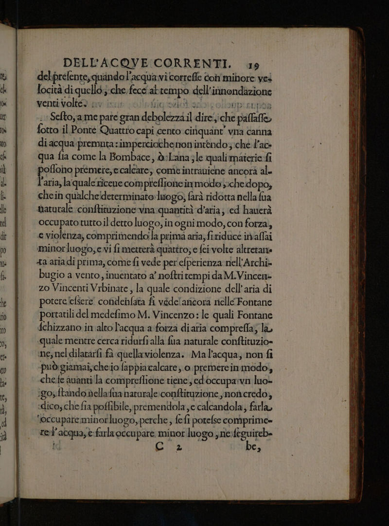 del.prelente, quando l’acquavi correfle oh mibore ves locità di quell. ;-che. fece abtempo dell'innondazione venti volt9 av ius olletigrolià scicollonp:supoa ;Seftoya.me pate gran debolezza.il direiiche paffafle, fotto il Ponté Quattro capi cento cinquant’ vna canna di acqua :premuta:impercioche nomintendoj:ché d’ac- qua fia come la Bombace, ò:Lanazle qualimaterie-fi poflono premere,e calcare, comtintraniene ancora al l’aria, laquale ricene com preflrone immodo y;che: dopo, chein qualche!dererminato»luo g0; farà ridotta nella fua naturale conftituzionevna: quantità d’aria; ed hauerà occupato tutto il detto luogo, in ogni modo, con forza, e violenza, comprimendoila prima aria, firiducé iniaffai minorluogo;evi fi metterà quattro; e fei volte altrerane bugio a vento , inuentato a’ noftritem pi da M.Vincen» ‘zo Vincenti Vrbinate , la quale condizione dell’aria di poterelelsere condenfata fi védel ancora nelle Fontane portatili del medefimo M. Vincenzo: le quali Fontane fchizzano in alto l'acqua a:forza diaria comprefla; la, «quale mentre cerca ridurfi alla fua naturale conftituzio= ine; nel dilararfi fa quellawiolenza. Mal’acqua, non fi -puòdigiamai,cheiio fappiacalcare ;.0.premercinmodo, che.fe avanti la compreflione tiene, edoccupa:vi luo- ‘go; ftando dellafua naturale :conftituzione ,noncredo, ‘dico; che fia poffibiley prementdola je calcandola, farla, ‘occupare minor luogo, perche ; {efi porefse comprime= rel acqua, è:farlaoccu pare. minor luogo yne-fegu ireb= ic Gg” “De,