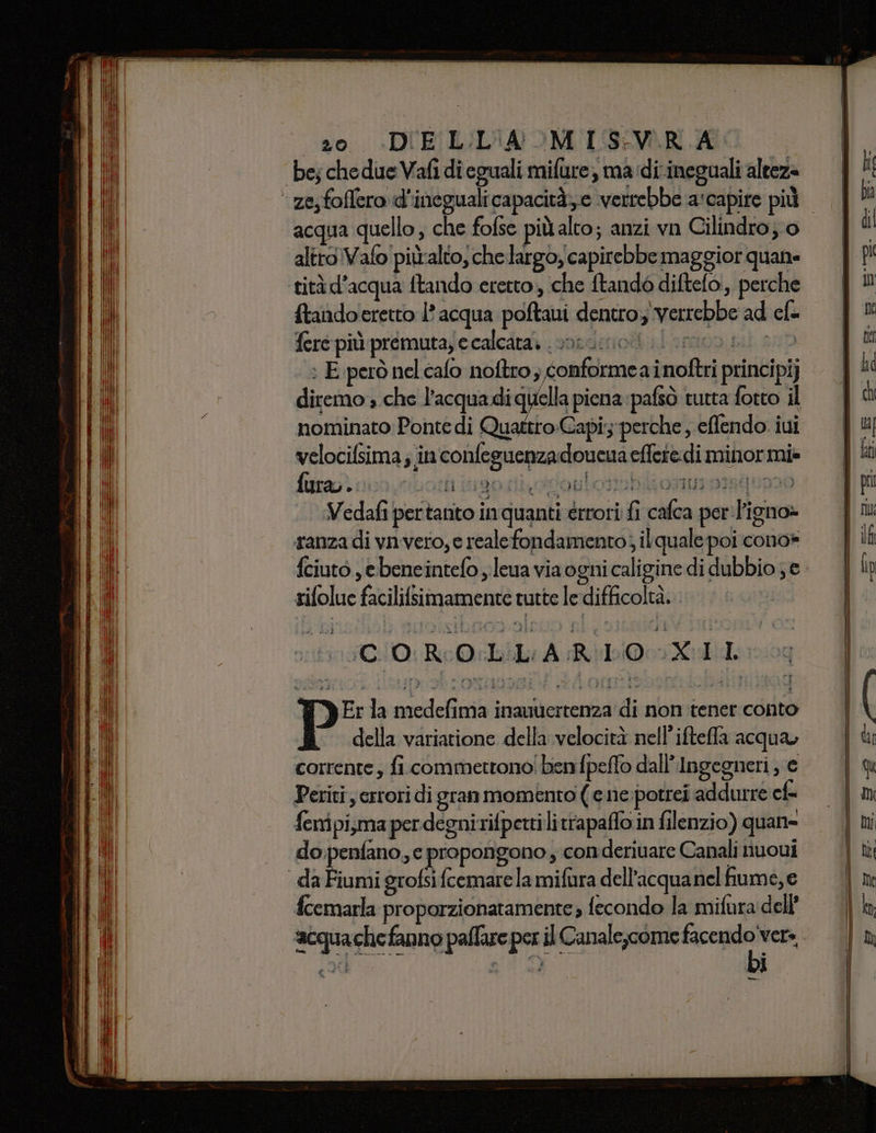 zo. DIELL'IA MIS:VRA 1A be; chedue Vafi dieguali mifure, ma dirineguali alteza acqua quello, che fofse più alto; anzi vn Cilindro; o altro Vafo piùalto, che largo, capirebbe maggior quane {tandoeretto l'acqua poftaui dentro; verrebbe ad cl= fere più premutazecalcata, sordo Inicio : E però nel cafo noftro, conformea inoftri principi) nominato Ponte di Quattro Capi: perche, effendo. iui velocifsima; in confeguenzadoucua effere di minor mi» firaoì con botti igostivvontotebioturongun20 Vedafi pertanto in quanti érrori fi cafca per'l'igno» ranza di vn vero, e realefondamento; ilquale poi cono» rifolue facilifsimamente tutte le difficoltà. 00/0 RoO bili ARL XLI E NE: la medefima inamvertenza di non tener conto della variatione della velocità nell'iftefla acqua, corrente, fi. commettono! benfpeflo dall’ Ingegneri , € Periti errori di gran momento ( e ne:potrei addurre cf fenipi,ma per degnirifperti li trapaffo in filenzio) quan- do.penfano, e propongono, conderivare Canali nuoui fcemarla proporzionatamente; fecondo la mifura dell’
