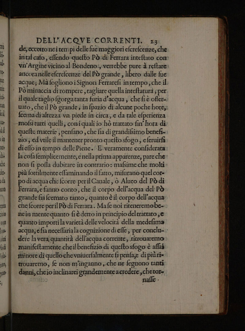des eccetto nei tempi delle fue maggiori eferefcemzey che intal cato: 'eflendo'quefto Pò;idi Ferrara inteftato con dl vn’Argihe vicino al Bondeno: verrebbe pure à reftare: © | ancoranelleeferefcenze'delPò grande, libero dalle fue * { acque; MàfoglionoiSignoti Ferrarcfi intempo che il tt | Pominaccia dirompere , tagliare quella inteftaturà sper {| ilqualetagliofsorgatanta furia d’acqua j chefiè oflere #ì } uato,cheil Pò grande; infpazio di.alcune poche hor6;i cl Y fcemadialtezza va. piede in:circa;;e da tale elperienza | To de 7 . dip E - è FO” sf ® lf —mofsitutti quelli, comiquali io hò trattato fin’ hora di; di i queftematerie; penfano, cheia di grandifsimo benefi=. tf zioedveileilmantener pronto quefto sfogo, e feruirfà dieflo in tempo delle Piene. «E!‘veramente confiderata: in | lacofafemplicemente;enellaprima apparenze, pare che: de È nonfi pofla dubitare in contrario : mafsime che molti lt | più foctilmenteefaminando il fatto, mifurano quel core di | podiacqua che fcorre peril Canale, 6 Aluco del Pò di in | Ferrara,efanno conto, che il corpo dell’acqua del: Pò grande fia (cemato tanto y quanto è il corpo dell’acqua; Età | che fcorre peril Pò di Ferrara. Mafe noi riteneremo be. ino Y meig mentequanto fi è derto in principio del tratrato ye «i Y quanto importilavarietà delle velocità della medefima i acqua;efianeceffarialacognizionediefle; per conclu-.. iti fl detelavera;quantità dell'acqua corrente; ritrovaremo dd | manifeftamente cheilbenefizio di quefto sfogo è affai ide | riore dì quello che vnitierfalmente fr penfa;e di piùri=- xo, ì trouaremo, fe non m'inganno , che ne feguono canti; danni, cheio inclinarei grandemente acredere ch gg uo | Malle - e -————= + a cute