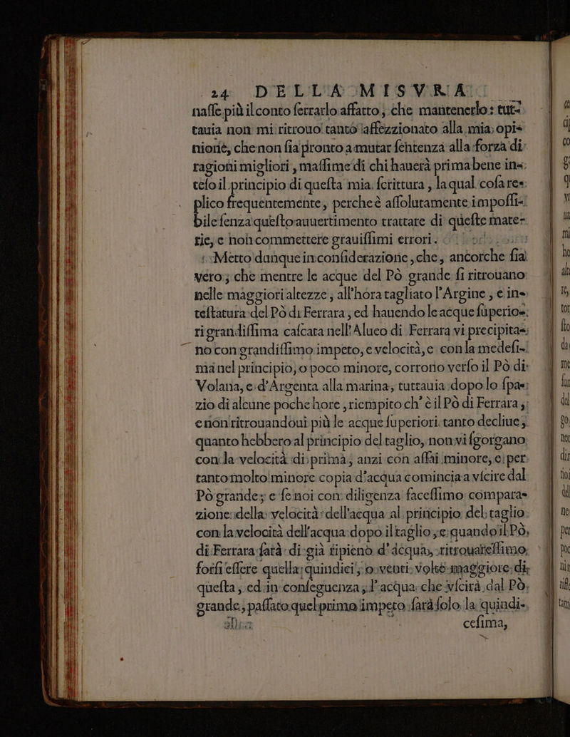 ‘ra DUEIULIA IM PSMRIATI nafle più ilconto ferrarlo affatto }.che mantenerlo: tut nioriè; clhenon fia pronto amutar fentenza alla forza di. ragioni migliori , maffime'di chi hauerà primabene ins. telo il principio di quefta mia. fotittura , la qual cofare» lico frequentemente, percheè affolutamente. impofli&lt; bilefenza queftoauuertimento trattare di quefte mate- rie, c noincommettere grauiflimi errori. od. 000 i Merto\danque imconfiderazionie , che ancorche fia vero:; che mentre le acque del Pò grande fi ritrouano nelle maggiori altezze ; all'hora tagliato Argine ; e ine teftatura:del Pò di Ferrara; ed hauendo le acque fuperio=. rigrandifima cafcata nell'Alueo di Ferrara vi precipita; nocongrandiffimo impeto, e velocità, e conla medefi». manel principio, 0 poco minore, corrono verfo il Pò di: Volana, e:d'Argenta alla marina; tutrauia:dopo lo {pas enaniritrouandouî più le acque fuperiori: tanto decliue; quanto hebbero al principio deltaglio, nonvifgorgano conila velocità di; prima; anzi con affai minore, ciper tantomoltoiminore copia d’acqua cominciaa vicire dal Pò grande e fe noi con diligenza faceflimo compara» zione:idella velocità dell'acqua al principio del: taglio conlavelocità dell'acqua:dopo iltaglio ye:guandolilPò, di Ferrara fatà di-già tipienò d'Acqua, -ritrouatelimo quefta ; ed:in:confeguenza d'acqua: che fcirà.dal Pò, grande; paflato quebprimo impero farà:folo la quindi».