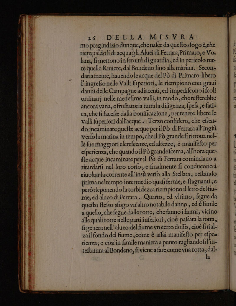 TREIA 26% DUERE A: MIOUSERA mo pregiudizio dunquesche nafce da quefto sfogo è,che riempiédofi di acqua gli Aluei di Ferrara,Primaro,e Vo. te quelle Riuiere; dal Bondeno fino alla marina. Secon+ dariatnente, hauendo le acque del Pò di Primaro libero l’ingrefso nelle Valli fuperiori; le riempiono con gravi danni delle Campagne adiacenti, ed impedifcono i fcoli ordinarj nelle medefime valli, inmodo , cherefterebbe ancora vana, efruftatoria tuttala diligenza, fpefa , e fati- ca, che fi facefse dalla bonificazione , pertenere libere le valli fuperiori dall'acque + Terzo confidero, che efsene do incaminate quefte acque peril Pò di Ferraraall’ingiù verfola marina in tempo, che il Pò grandefi ritrova nel- efperienza; che quando il Pò grande fcema, all'hora que» {te acque incaminate per il Pò di Ferrara cominciano a ritardarfi nel loro corfo ;;e finalmente fi conducono è rivoltarla corrente all'insù verfo.alla Stellata; reftando prima neltempo intermedio quafi ferme, e ftagnanti ;c però deponendo la torbidezza riempiono il letto del fiu- me, ed aluco di Ferrara .. Quarto; ed vltimo, fegue da queito ftefso sfogo vn'altro notabile danno , edèfimile aquello, che fegue dalle rotte; chefannoi fiumi, vicino alle quali rotre nelle parti inferiori, cioè pafsata larotta, figeneranell’ aluco del fiumevn certo.doffo, cioè fi rial- zail fondo del fiume ,come è affai manifefto per efpe= rienza; c così in fimile maniera a punto tagliandofi l’in- ceftaturaal Bondeno, fi viene a farecome vna rotta, dal- la