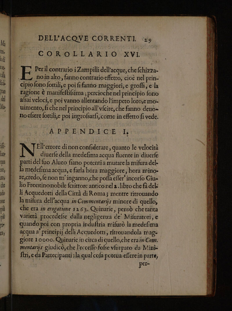 COROLLARIO XVI Perl contrario i Zampilli dell’acque, che fchizza- no.in alto , fanno contrario effetto, cioè nel prin- cipio fono fottili, e pei fifanno maggiori, e grofli, ela ragione è manifeftifsima ; percioche nel principio fono alsai veloci, e poi vanno allentandol’im peto lorose mo- uimento, fi che nel principio all’vfeire, che fanno deuo= SA-D:PEN Didi WE 1 N; errore di non confiderare , quanto le velocità I diuerfe della medefima acqua fluente in diuerfe parti delfuo Aluco fiano potenti a mutarela mifura del» la medefima acqua, e farla bora maggiore, hora mino» re,credo, fe non m'inganno;che poffa effer' incorfo Giu= lio Frontinonobile ferittore antico nel 2 .libro che fà del: li Acquedotti della Città di Roma; mentre ritrovando la mifura dell’acqua in Commentarijs minore di quello, che era sn erogatione 1263. Quinarie, pensò che tanta varietà procedefse dalla negligenza de’ Mifuratori, e quando poi con propria induftria mifurò la medefima acqua a' principi) delli Acquedotti, ritronandola mag* mentarijs giudicò,che l’ecceflo folse vfurpato da Mini» Stri, e da Partecipanti la qual cofa potewa:eflerein parte, pere = === == =ss&lt;«$ rr SS======= === = === = ======—==== == ====== ae == aa “ser 3 Tee: ue == SA AO G dr a TE — ce a Si = -— penna = irta = el = 1A SE E E - e Se n do ne = ra = ta E [nai &gt; de i &lt;a ar ts e erat scceai = Tito a e et _ = SERI z x SITI suis I la a — aa oa » TA e e TR n A Cate = noce DA n ni = de o) iste] una Sa EZIO eci » - = a” e === e_TT====== ESSE