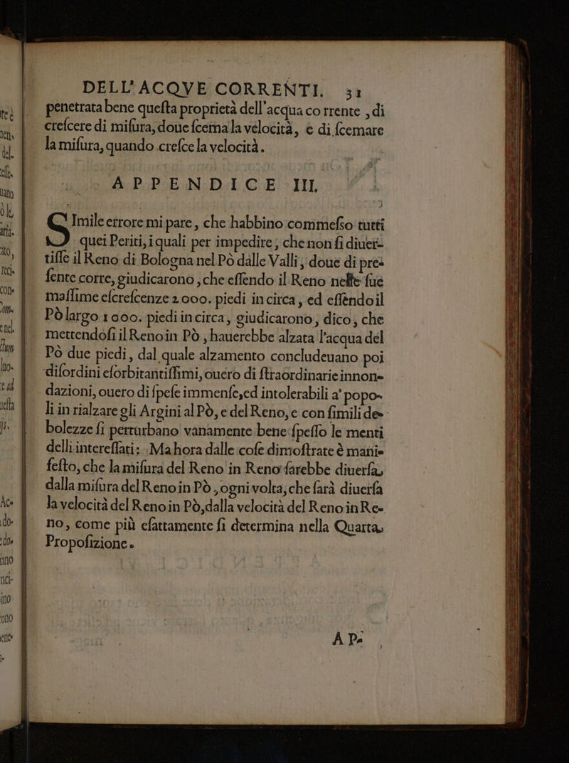 penetrata bene quefta proprietà dell'acqua co trente , di crefcere di mifura, dove fcemala velocità, è di fcemare la mifura, quando crefce la velocità. APPENDICE. III ui errore mi pare , che habbino commefso tutti quei Periti, iquali per impedire; che nonfi diuei- tifle il Reno di Bologna nel Pò dalle Valli; doue di pres fente corre, giudicarono , che effendo il Reno nelfefue maflime efcrefcenze 2 000. piedi incirca, ed eflèndoil Pòlargo 1000. piediincirca, giudicarono, dico; che mettendofi il Renoin Pò ,hauerebbe alzata l’acqua del Pò due piedi, dal quale alzamento concludenano poi dazioni, ouero di fpefe immenfe;ed intolerabili a’ popo» bolezze fi pertarbano! vanamente bene:fi peflo le menti delli.intereffati:-Mahora dalle cofe dimoftrate è mani» fefto, che la mifiura del Reno in Reno farebbe diuerfà, dalla mifura delRenoinPò, ognivolta, che farà diueifa Ja velocità del Reno.in Pò, dalla velocità del RenoinRe» no, come più efattamente fi determina nella Quarta, Propofizione » VIEREOh: