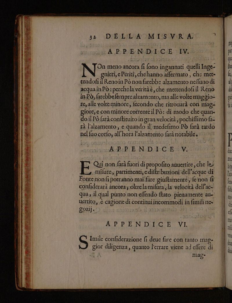 APPENDICE IV. On meno ancora fi fono ingannati quelli Inge- gnieri, e Periti, che hanno affermato , che met- cendofi il Renoin Pò non farebbe alzamento neAuno di acqua inPò ; perchela veritàè, che mettendofi il Reno inPò; farebbefempre alzamento, ma alle volte maggio+ reyalle volteminore, fecondo:che ritrouarà con mag+ giore; e con minore corrente il Pò: di modo che quane do il Pò farà conftituito in gran velocità ; pochiflimo fa rà l’alzamento , e-quando il medefimo Pò farà tardo nel fuo corfo; all'hora l'alzamento farà notabile 1 &gt; APPENDICE V. EF Quì non farà fuori di propofito auuertite , che le» 24 ilure,, parrimenti; e diftribuzioni dell’acque di Fonte nonfi potranno mai fare giutamente!, fe'non fi confiderarà ancora;oltrelamifura la velocità dell’ac- qua il qual punto non effendo ftato pienamente au- uertito y,,è cagione di continuiincommodi in fimili ne» AUD PUPN DIO VI Imile confiderazione fi deuc fare con tanto mag. gior diligenza, quanto l'errare viene ad eflere di e A mag-