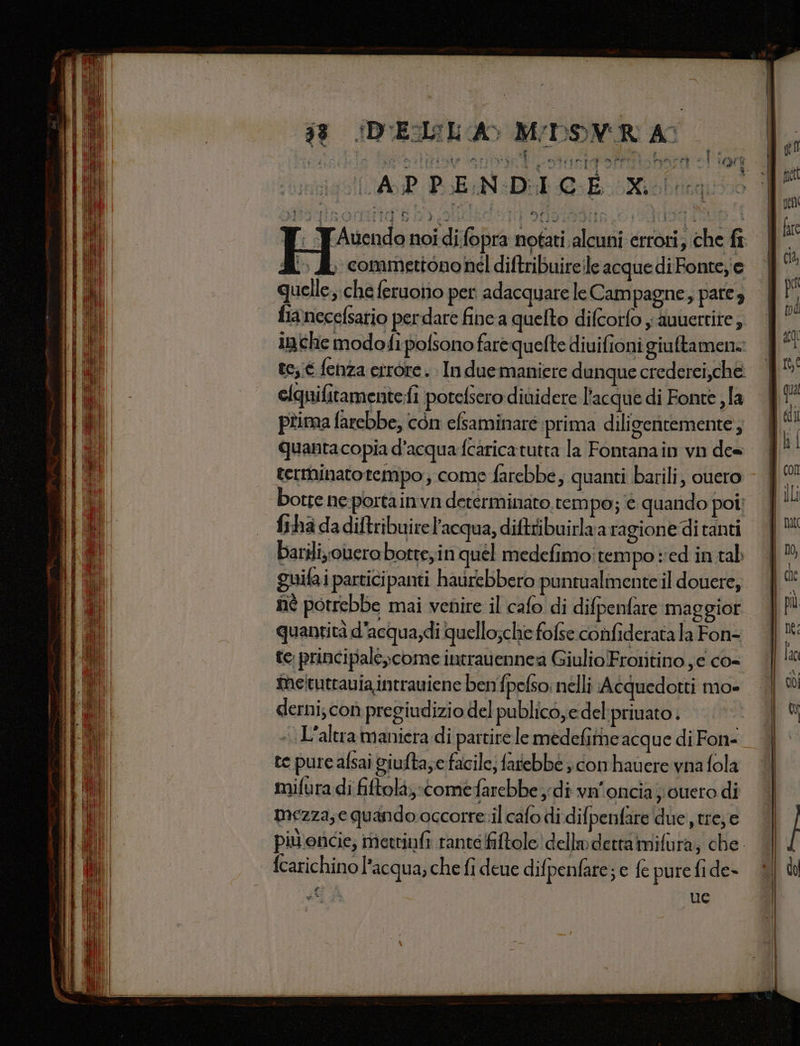 18 (DUE:IL A MDSVR A 8 » Li i Coda E a ala si n sd dol A a dit ‘ è ì sn ) : i | ‘ n i Li on d p! i spiga ar Pr) i i SIIGIA = PP Sa IL A s bia “| pet LAP PEN DIC E Xi! Meta pen fi 0 dale Fi porti da SERA DI ‘ he. ca l Di % fr ; YAuendo noi di:fopra notati alcuni errori; che fr i ) Si. commettononel diftribuireleacquediFonteje | | quelle,che feruotio per adacquare le Cam pagne, pateg | pi fianecefsatio perdare fine a quelto difcorfo i duuerrite, | iniche modofipofsono farequelte diuifionigiuftamene | a te;;é fenza etrore. In due maniere dunque crederei,che. clquifitamente fi porefsero dividere l’acque di Fonte la | Va pîima farebbe, con efsaminare prima diligentemente, | i i quantacopia d'acqua fcaricatutta la Fontanain vn des terminato rempo ; come farebbe, quanti barili, ouero - | x botre ne portainvn determinato, tem po; è quando poi} | frha dadiftribuirel'acqua, diftribuirlua ragione ditanti | barili olerabotte,in quel medefimo:tempo ‘ed intab | guifai participanti haurebbero puntualmente il douere, | ci nè potrebbe mai venire il cafo di difpenfare maggior | quantità d'acqua,di quello;che fofse confiderata la Fon- | fai te principale come intravennea GiulioFrotitino je co= | lo meituttania intrauiene benfpefso: nélli Acquedotti mo» | ®% derni; con pregiudizio del publico,edel priuato. «L'altra maniera di partire le medefithe acque di Fon- te pure afsaî giufta; facile; fatebbe ; conhavere vna fola mifura di fiftolà,-comefarebbe di vn'onciaj cuero di mezza, e quando occorre.il cafo di difpenfare due tre, e piv'oncie; mettiufi ranteffitole dello detta mifura, che. fcarichino l’acqua, che fi deue difpenfare; e fe pure fi de- Ci ga ue