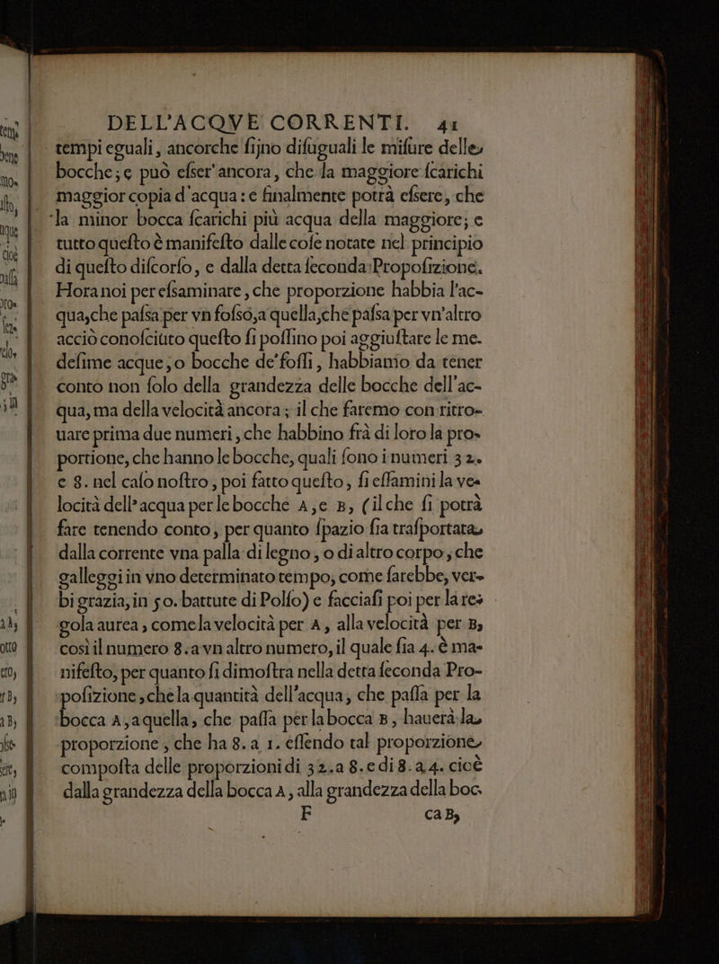 =_= ce cs “ro ene ne cene sce VI = _ = = oeseo= = =ppiseila oa DELL’ACQVE CORRENTI. si tempi eguali , ancorche fijno difuguali le mifure delle, bocche; può efser'ancora, che Ja maggiore fcarichi maggior copia d'acqua: e finalmente potrà efsere, che tutto quefto è manifefto dalle cofe notare nel principio di quefto difcorfo, e dalla detta feconda:Propofizione. Horanoi per efsaminare , che proporzione habbia l’ac- qua,che pafsa per vn fofso,a quella,che pafsa per vn'altro acciò conofcitito quefto fi poflino poi aggiuftare le me. defime acque; 0 bocche de'foffi , habbiamo da tener conto non folo della grandezza delle bocche dell'ac- qua, ma della velocità ancora ; il che faremo con ritro= uare prima due numeri , che habbino frà di lorola pro» portione, che hanno le bocche, quali fono inumeri 32» c 8. nel calo noftro, poi fatto quefto, fielfaminila ves locità dell’acqua perlebocche A,e 8; (ilche fi potrà fare tenendo conto, per quanto fpazio fia trafportara, dalla corrente vna palla di legno; o dialtro corpo ; che galleggiin vno determinato tempo; come farebbe, ver» bi grazia, in so. battute di Polfo) e facciafi poi per lates | gola aurea, comelavelocità per A, alla velocità per 3, così il numero 8:avn altro numero, il quale fia 4. è ma- nifefto, per quanto fi dimoftra nella detta feconda Pro- «pofizione schela quantità dell’acqua; che pafla per la ‘bocca a;aquella, che pafla perlabocca B, hauerà.la, proporzione ; che ha 8. a 1. eflendo tal proporzione, compofta delle proporzioni di 32.a 8. di8.44. cioè dalla grandezza della bocca A, alla grandezza della boc. caB,