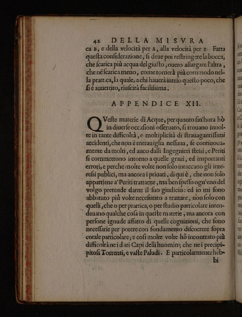 ca B; e della velocità per a, alla velocità per 8. Fatta quelta confiderazione, fi deue poi reftringerelabocca, che fcarica più acqua del giufto jouero allargare l'altra, che ne fcaricameno, cometornerà più commodoncl- la pratt:ca, la quale, a chi haueràintelo quelto poco; che fiè auuercito, riufcirà facilifsima. APPENDICE XII. Vefte materie di Acque, per quanto fin'hora hò in diverfe occafioni offeruato, fi trouano inuol- tein tante difficoltà ,e moltiplicità di ftrauagantiffimi accidenti,che non è merauiglia nefuna, fe continova» «mente da molti ed anco dalli Ingeguieri ftelsi ye Periti fi commettono intorno a quelle graui, ed importanti errori, e perche molte volte non folo intaccato gli inte- appartiene a’ Periti crattarne ; ma benfpelfo ogn'vno del volgo pretende darne il fuo giudicio: ed io mi fono abbatuto più volte necefsitato a trattare nonfolocon - «quelli ,che o per prattica, o per ftudio particolare inten- deuano qualche cola in quelte materie ;ma ancora con perfone ignude affatto di quelle cognizioni, che fono | neceflarie per potere con fondamento difcorrere fopra cotale particolare; e cofi molte volte hò incontrato più difficoltà nei dari Capi delli huomini; che nei precipi= pitofi Torrentie vafte Paludi. E particolarmente heb» bi