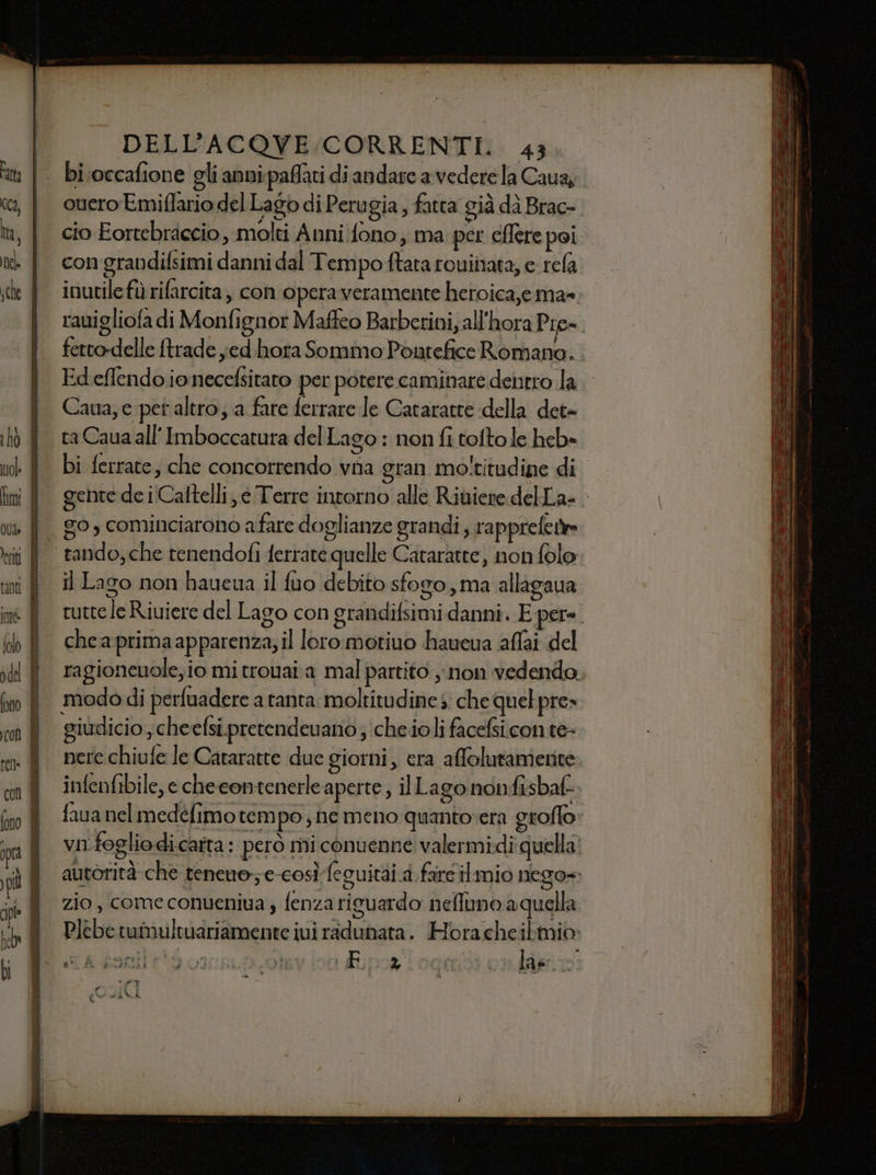 bi.occafione gli anni paffati di andare a vedere la Cauay. ouero Emiflario del Lago di Perugia , fatta già dà Brac- cio Eortebraccio, molti Anni fono, ma per eflere poi. con grandifsimi danni dal Tempo ftata rouinata, e rela inutile fù rifarcita , con operaveramente heroica,ema= rauigliofa di Monfignor Maffeo Barberini, all'hora Pre=. fetto-delle {trade jed hora Sommo Pontefice Romano. Ed eflendo ionecefsitato per potere caminare dentro la. Caua, e pet altro; a fare ferrare Je Cataratte della det- ra Caua all Imboccatura del Lago : non fi toftole heb» bi ferrate, che concorrendo vha gran moltitudine di gente de i Caltelli, é Terre intorno alle Riviere delLa- il Lago non haueua il fuo debito sfogo, ma allagaua tutte le Riuiere del Lago con grandifsimi danni. E pere. chea primaapparenza, il loro motiuo haueua affai del ragioneuole, io mi trouai.a mal partito non vedendo. modo di perfuadere a tanta moltitudine s: che quel pre» giudicio , cheefsi.pretendevano ;cheioli facefsiconte- nere chiufe le Cataratte due giorni, era affolutamenite infenfibile, e checontenerle aperte , ilLago nonfisbaf fava nel medéfimo tempo; ne meno quantovera groffo: vifogliodicatta : però mi conuenne valermidi quella. autorità che teneuo; e-così feguitài.a.farc ilmio nego= zio, come conueniua ; fenzariguardo neffuno aquella e TE LA ni È - F, à lae è a #% : # TÈ Si uh î dad