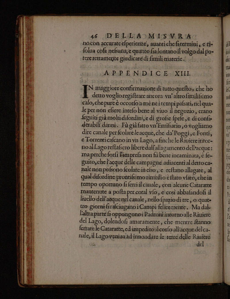 no.con accurate efperienze!; auantiche fitetmini , e fi folua cofa nefsuna;e quanto fia.lontano il volgo dal po» tere rettamente giudicare di fimili.materie «| u IN maggiore:confirmazione di tutto queftois che ho i detto voglioregiftrare ancora vn' altro fimilifsimo calo, chepureè occorfo amenei rempi pafsati, nielqua» Ie per non efsere intefo bene al.viuo il negozio; crano ‘eguiti già moltidifordini;/e di grofse fpele se di confie derabili danni... Fù già fatto vn'Emifsario yò vogliamo dire canale perfcolarele acque, che. da' Poggi;c Fonti; eTorrenticalcano in va Lagoa finche le Riuiere intor- noalLagoreftafsero libere dall'alla gamento dell’acque: ma perche forli Bimprefa non fù bene incaminata, è fe- guito,che Facque delle campagne. adiacenti al dettoca» nale nompofsono fcolarein efsox;e \reftano'alla gate; al qualidifordine pronrifsimo rimedio è itato vfato, chein tempo oportuno fi ferri il canale; con alcune Cataratte mantenute a pofta per.coral v{o e! così abbafandofi il livello dell’aequenel canale, nello{paziodi tre. 0:quate tro.giorni firafciugano iCampi felicemente. Ma dal L'altra-parte &amp; oppongono Padroni intormo alle Riuiere del Lago, dolendofi amaramente, che mentre Stanno: ferrate:leGararatte, cd impedito: ibcorloall'acquedelica- nale; il Lagowsniua'ad'innandare-le; retre delle Riuitre del