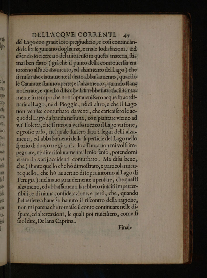 Cf del Eago.congraue loro:pregiudicio;e cofi continuan- dolelitifeguivano doglianze, e male fodisfazioni. Ed efsendoioticercaro del miofenfo in quefta materia; ftis mai ben fatto ( giàche il punto della controuerfia era intorno all'abbalsamento, ed alzamento del Lago ):che fi mifurafse efattamente il detto abbalsamento ; quando. le Cataratte ftanno aperre;el’alzamento; quandoftane noferrate,e quefto difsiclie fifarebbe fatto facilifsima= mente in tempo che non foprauenifsero acque ftraordi= naric al Lago, nè di Pioggie, né di altro, e che il Lago non venifse conturbato daventi, che caricaffero le ac- que del Lago da banda nefsuna ; con piafitare vicino ad vn' Holetta, che fi ritrova verlamezzo ilLago vnforte, e grofso palo , nel quale fulsero farti i fegni delli alza menti, ed abbafsamenti della fuperficie del Lago nello fbazio di due,o tre giorni. Jo all'horanon mi volfiim- pegnare, né dire rifolutamente il mio fenfo , potendomi efsere da rari} accidenti conturbato. Ma difsi bene, tequello, che hò aunertito di fopra intorno al Lago di alzamenti, ed abbaffamenti farebberoriufciti im percet= ribili e di niuna confiderazione, e però, che, quando l'efperienzahauefse hauuto il rifcontro della ragione, non mi pareua che tornafse il conto continuare nelle di- {pure, ed altercazioni, le quali poi riufcifiero, come f fuol dire, De lana Caprina. |