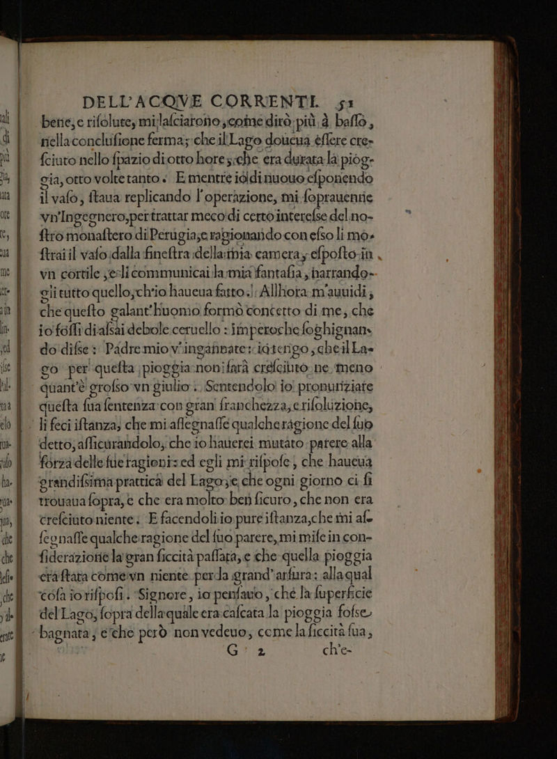le bene;e rifolute, milafciaronocoine dirà pit. à. ballo, riellaconclufione ferma; che illLLago dotcna éflere cre» fciuto nello fpazio diotro hore;che era durata la piog- gia, otto volte tanto + E mentre ididinuouo clponendo il vafo, ftaua replicando l'operazione, mi foprauentie vn'Ingegnero,pertrattar mecoidi certo interelse del.no- ftro monaftero di Perugia;e ragionarido con efso limo» {trai il vafo dalla fineftra :della:mia cameray efpofto-in vn cortile yesli communicai.la:miafantafia narrando- gli tutto quello;cheio haueva fatto! Allhota.m'auuidi; che quefto galant'huomo formò confetto di me, che io folli diafsai debole ceruello : imperoche foghignan do'difse : Padremiov*ingafnate:igtengo ; cheil La= go per quefta |pioggia:nonifarà crefeilito ne meno quant'è grofso'vn giulio .. Sentendolo! jo! pronuriziate quefta fua fentenza:con gran franchezza,e rifoluzione, forza delle fueragioni:ed egli mirifpofe; che haucua trouana fopra, € che era molto» ber ficuro , che non era crefciuto niente; E facendoli io pure iftanza,che mi afo feonalle qualche:ragione del fuo parere, mi mife in con- fidetaziorie la' gran ficcità pafara, e che quella pioggia craftata comern nierite perda grand’arfura: allaqual ‘éofa iotifpofi. “Signore, ia penfauo ché la fuperficie del Lago; fopra dellaquale era:cafcata la pioggia fofse Gia ch’e-