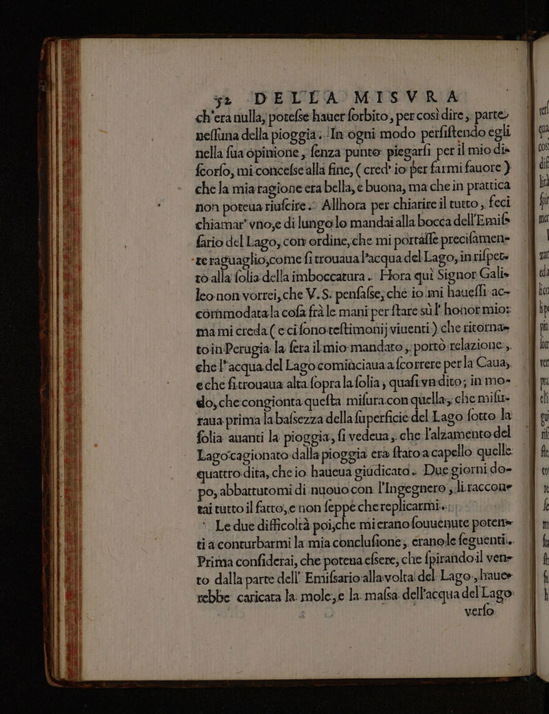 ch'era nulla; potelse hauer forbito, per così dire ,. parte, nelfuna della pioggia: ‘In ogni modo perfiftendo egli nella fua opinione, fenza punte piegarfi per il mio dis fcorlo; mi.concelse alla fine, ( cred* io per farmi fauore ) che la miaragione era bella, e buona, ma che in pratuca non poteua riufeire .- Allhora per chiarire il tutto , feci chiamar' vno;e di lungo lo mandaialla bocca dell'Emifs Gio del Lago, con ordine,che mi portale precifamen= te raguaglio,come fitrouaua l’acqua del Lago,intifpew 16 alla foliadella imboccatura . Hora quì Signor Gali» leononvorrei,che V.S. penfafse;ché iomi hauefli ac commodatala cofa frà le mani perftare sù hohot mio: mami creda ( ccifonoteltimoni) viventi) che ritorna» toin/Perugia la fera ilmio mandato sportò relazione, chel'acquadel Lago comiaciaunaa {correre perla Caua,, eche fitrouaua alta fopralafolia; quafiivadito; in mo- do, checongionta quefta mifuracon quella che mifu- taua primalabafsezza della fuperficie del Lago fotto la folia auanti la pioggia, fi vedeua ,. che l'alzamento del Lagoicagionato:dalla pioggia era ftato a capello qu elle: quattro dita, che io. haucua giddicato. Due.giorni do- poy abbattutomi di .nuouo con l’Ingegnero ,.li raccone tai tutto il fatto, e non feppe chereplicarmi... ‘. Le due difficoltà poi;che mieranofouuenute poten» ti aconturbarmi la mia conclufione; cranole feguentii.. Prima confiderai, che potena efsere; che {pirandoil vene to dalla parte dell Emifsario:allavolta' del Lago:,.Iraue» rebbe caricata la mole,e la. mafsa dell'acqua del Lago: su verfo.