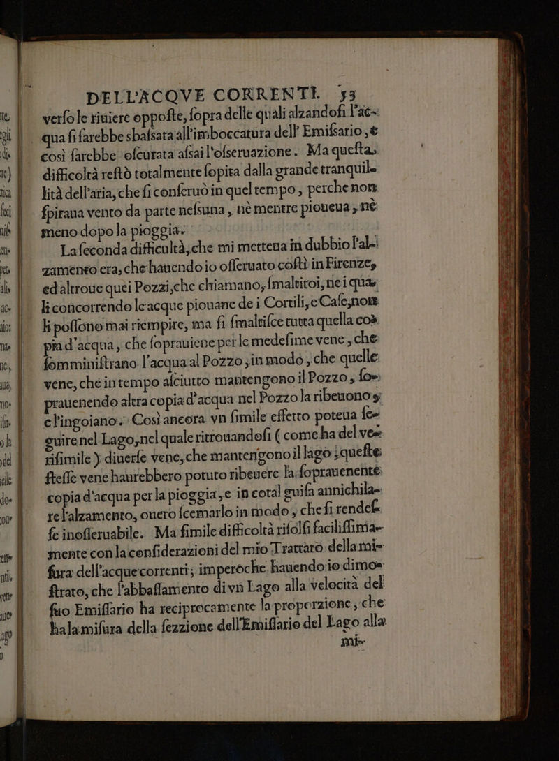 AR — Na * «-* $ , DELL’ACOVE CORRENTI. 53 verfole riviere oppofte, fopra delle quali alzandofi l’ac= qua fi farebbe sbafsata‘all'imboccatura dell Emifsario ; € difficoltà reftò totalmente fo pira dalla grande tranQuile lità dell’aria, che fi conferuò in quel tempo, perche nom fpirana vento da parte nefsuna , nè mentre pioueua; né meno dopola pioggia» 5) Lafeconda difficultà; che mi mettena in dubbio Pal: zamento era, che hatendo io offeruato cofti inFirenze, edaltroue quei Pozzi,che chiamano; {maltitoi;nei qua li concorrendo le acque piouane de i Cortili, e Cafe,nom li poflono mai riempire, ma fi fmaltifce tutta quella co» fa d'acqua, che foprauiene perle medefime vene , che fomminiftrano l’acqua al Pozzo ; in modo ; che quelle venc, ché intempo afciutto mantengono ilPozzo ; fo», prauenendo altra copia d'acqua nel Pozzola ribeuono y cl'ingoiano. Così ancora vn fimile effetto poteva {ee guirenel Lago,nel quale ritrouandofi ( come ha del vee rifimile ) dinerfe vene, che mantengono il lago jquefte: ftefle vene haurebbero potuto ribevere la.foprauenent® copia d’acqua perla pioggia xe in coral suifa annichila= rel'alzamento, cuero fcemarlo in modo ; che fi rendel fe inofferuabile. Ma fimile difficolta rifolfi faciliflima= mente conlaconfiderazioni del mio Trattato. dellarni= fura dell’acquecorrenti; imperoche. hauendo io dimo» ftrato, che l'abbaffamento divn Lago alla velocità del deo Emiffario ha reciprocamente la proporzione, che ralamifara della fezzione dell'Emiflario del Lago alla Il»
