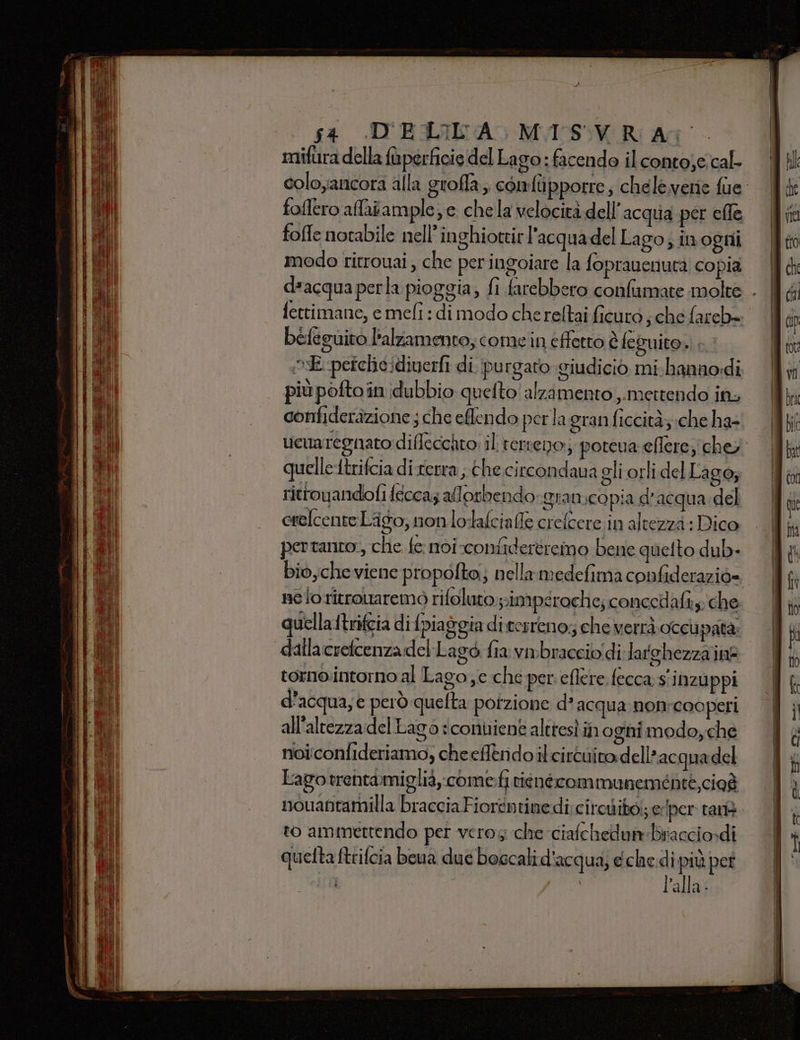 si DELIA) MAISSVR AG mifura della fàpérficie del Lago: facendo il conto;e.cal- colo;ancora alla groffa;. comfupporre, cheleverie fue foflero affaiample, e che la velocità dell’ acqua per elle fofle notabile nell’inghioteir l'acquadel Lago; in ogni modo ritrouai, che periugoiare la fopraucnuta copia d*acqua perla pioggia, fi farebbero confiumate molte - fettimane, e mefi : di modo chereltai ficuro ; che fareb»+ befeguito lalzamento; come'in effetto è feguito. + E perchicidiverfi di purgato giudicio mi. hannodi più pofto in dubbio quetto' alzamento ,.mettendo in, confideràzione ; che eflendo perla granficcità;.che ha- uewmaregnato diflecchto: il terreno; poteva eflere, chey quellettrifcia di-rerra ; che circondava gli orli del Lago; rittouandofi fécca; alorbendo grancopia d’acqua del crelcente Lago, non lolalciafe crefcere in altezza : Dico pertanto, che fe: noi confidertreimo bene quelto dub. bioyche viene propolto;; nellamedefima confiderazio= ne io ritrouaremo rifoluto pimpsrache; concedafi.y: che uella ttrifeia di {piaggia di cesreno;; che verrà occupata dalla crefcenzadel:Lagò fia vmbracciodi latehezza inf tornointorno al Lago e che per. eflere. fecca s'inzuppi d’acqua; e però quelta potzione d acqua nonrcooperi all'altezza del Lago ‘coniene altresì in ogni modo, che noi:confideriamo, cheeflendoilcircuito dell ac quadel Lagotrentamiglià,.come:fi riénécommuneménte,cioà nouantamilla braccia Fiorentinedi:circdito.; e ‘per tan. to ammettendo per veros che ciafchedunbriacciordi quetta ftrifcia beua due boccali d'acqua; eche di più pet