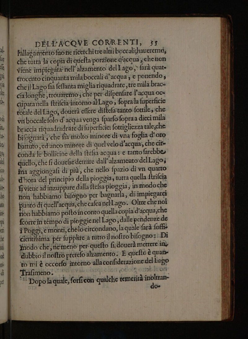 Fallagantento moi ricetchitrealeti boccalishaverema, che tutta la copia di quefta porzione d'acqua ychenon frocelito cinquatità milaboccali d’acqua 5 e ponendo ; cheilLagofia felfarita miglia riquadrate, tre mila.braca cialonghe trouaremo! che per: difpenfare l'acqua oca ciipatanella trifetariatorno alLago » ‘foprala fuperficie totale del Lago, doverà effere diftela'tanto: fore; che vi boccalefolo d'acqua venga fparfo:fopraa dieci mila braccia tiquadradrare di fuperficie: fortigliezza tale;che Battuto edunco minore di quel'velo d'acqua) che cit- | conda’ Te Bollicine della ftefsa acqua ve tanto farebbey quello, che fi doueledettire dall'alzamento:delLago; d'ora del principio della pioggia, tutta quella. ftrifcia frviene ad'inzuppare dalla ftefsa pioggia, in modo che tion ‘abbiamo: bilosno per ‘bagnarla; diiim piegarci punito di qu ell’acqua;che cafca nebLago..: Oltre che noi tion habbiamo poltéin conto quella copia'd’acqua,che fcorrein timpo'di pioggie nel Lao) dalle pendenze de ji Poggi, c monti, ché lo-circondano,la quale farà foffie cieritilsima ‘per fupplife a tutto ilnoftro bifogno:: i. Di iodo che; ne meno per quefto fi; donerà metrere in ‘dubbio ilnoftrò pretefo alzamento ; È quefto è quam sii è occorfo intorno alla confiderazione del Lago A Rn odo orob 5/00 '* Dopola quale, forficon qualehie temerità corea 19 % si,