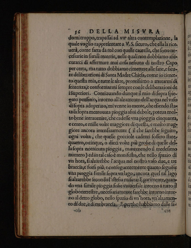 domitroppo,trapallaiad. va altra contemplazione; la quale voglio rapprefentare a.V.S, ficuro, che ellala rice, uerà, come fatta da inè con quelle caurelle, che fono ne- cefsaricin fimili materie, nelle qualinon dobbiamo afsie curarci di affermare mai.cofa nelsuna di nofîro Capo, percerta, ma tutto dobbiamo rimettere alle fane,e ficu», re deliberazioni.di Santa Madre Chiefa, come io timer toquelta mia,erytrete altre, prontifsimo a mutarmidi fehterizaje conformarmi fempre conle deliberazioni de iSuperiori. Contiuuando dunque il mio di fopra fpie= sato penfieto; intorno all’alzamento dell’acqua nel vafo diifopta adoperato; mi venne inmente,che efsendo fta= tala fopramentouata pioggia alsai debole; poteua mol= tobene intrauenire,che cadefle vna pioggia cinquanta, ecentoye mille volte maggiore di quefta; emolto maga giore ancora intenfiwamente (il che farebbe feguito, ogni volta, che quelle socciole cadenti foflero ftate, quattro,ocitique, o dieci volte più grofse di quelle del lafopra nominata pioggia, mantenendo il medefimo , numero) édintal calo è manifefto, che nello fpazio di vn hora, fialzarebbe l'acqua nel .noftro vafo due, e tre braccia;e forfi più; econfeguentemente quanto feguifse Vha pioggia fimile fopravalago ancora. quel ral Jago fualzarebbe fecondol'iftelsa milura: E parimente,quane dovnà fimile pioggia folseynigerfale intorno 4 tutto; il ‘Globoterretrenecelsariamente farebbe intorno intor= no al detto globo, nello fpazio di vn’hora, vn'alzamen= todi due,editre.braccias-Eperohe)habbia mo dalle fa= =0h RIS