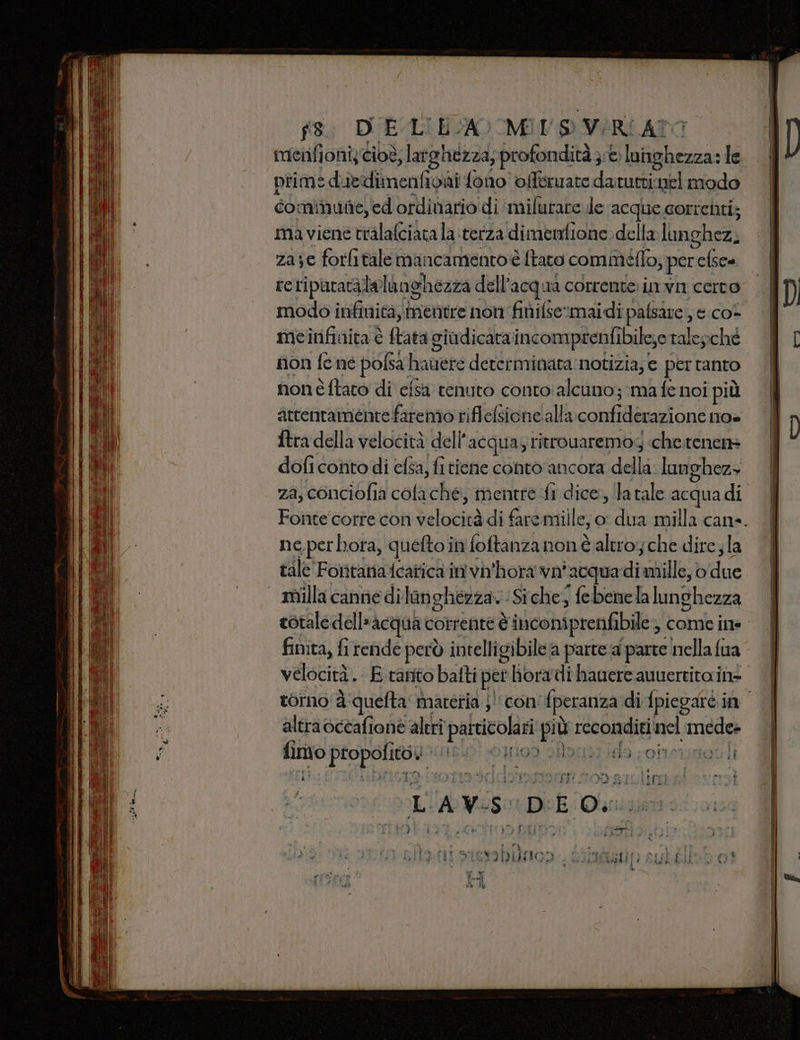 fis DUE LIECA) MIN S VERI ATO menfioniy cioè; lat ‘ghezza, profondità e luinghezza: le primè duiedimenfioni fono offoruate datutri.mel modo cominune,ed ordinario di ‘milurare de acque corrchti; maviene tralafciata laterza dimenfione della langhez, za;e forlitalemancamentoè ftato comméflo; per i reriputatala lelanghezza dell’ acqua corrente: invn cerco | modo infinità, mentre non finifsermaidi Paci &amp;:co- meinfinita è tata giudicaraincomprenfibile;e ralepché non fe né pofsa | hauere determinata:notizia; e pertanto nonè ftato di efsa tenuto conto'alcuno; ma fe noi più attentamente faremo riflefsione'alla confider azione no» {tra della velocità dell' acqua; ritrouaremog «chetenen= dofi conto di efsa, fitiene conto ancora du lunghez+ za, conciofia cofa che, mentre fi dice, la tale acqua di Fonte corre con telocioà di faremille, o: dua milla cane. ne perhota, quefto in foftanzanonè altro:;che dire;la tale Forntanafcatica in vh'hora vni ‘acqua di mille, o die I - milla cannedì langhezza. :Siche, febenela lunghezza totale dell'acqua corrente È è inconiprenfibile, come ine finita, fi rende però intelligibile a parte:a parte nella fua velocità. E tanto batti perl hora dihauere auuerritain= torno à:quefta materia ;'‘con fperanza di fpiegare in altra occafione altri particolari più reconditi nc mede» parigi sal in dà, 1199 SÒ do coinstinozli O suum store }: ETTI