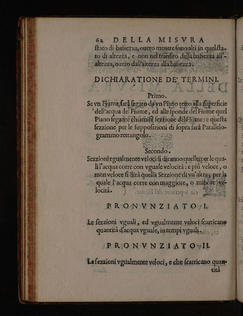 Fas Ù D ICHIARATIONE DE, TERMINI, 5 Primo. Sevn Fiùme; farà fegatò dawn Piatto retto alla Gperficie ‘ dell’acqua. del Fiume, ed allei [ponde del Fiume quel Piano fegante chiamifi fezzione delFiume: e quefta fezzione per le fu ppofizioni di fopra {i farà Parallelo- grammo rertahgojeo RA NA 4 Sezzioni egualmente veloci fi diranno rquellesper le qua lil’acqua corre con vguale velocità : e più veloce, o méeri veloce fi dirà quella Sezzionédi yu “altra perla la ) quale l'acqua.corre conmaggiore, 0 mipiote ve Tocità. ah ian i è A Lu 3 | GI pe ta cu &gt; Ga è u 3a ii p fida dp Ca A = Î da pr a a Et) ® PRIONVNZIATO vl Le fezzioni vguali, ed vgualmente veloci:fcarricano quantità d'acqua yguale; i in tempi vguali.. sti PRONVNZIATOvIL Le fezzioni vgualmente veloci, e. chie {caricano quam: tità