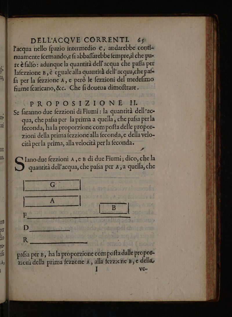 l'acqua nello fpazio intermedio €, andarebbe conti nuamente fcemando,e fi abbaffarebbe fempre;il che pu= «| reèfalfo: adunquela quantità dell'acqua che pafla pet ® Jafezzione B, è egualcalla quantità dell’acqua,che pafe fa per la fezzione A, e però le fezzioni del medefimo fiume (caricano, &amp;c. Che fi doueua dimoftrare. | | PROPOSIZIONE ® Se faranno due fezzioni di Fiumi: la quantità dell’ac- n) | qua, chepafsa per la prima a quella ; che pafsa perla i feconda, hala proporzione com pofta delle propor- ì zionidellaprimafezzioneallafeconda,e dellavelo- î citàperla prima, alla velocità perla feconda. | 4 E puo due fezzioni A,e 8 di due Fiumi; dico, che la quantità dell'acqua, che palsa per Aa quella, che Renna Di pasa ott È &gt; PETARTI EE METTE CE REF PMSIPTNIPI TERRE vi Vla o R na |