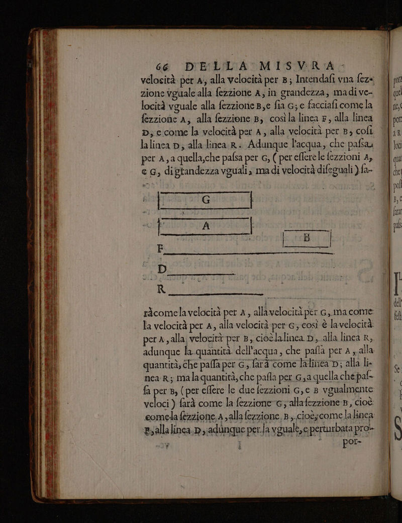 velosità: per A; alla velocità per 8; Intendafi vna fez« zione vguale alla fezzione A; in grandezza, madive- locità vguale alla fezzione Be fia G; e facciafi come la fezzione A; alla fezzione 8) cosìla linea 7, alla linea lalinea p; alla linea R. Adunque l'acqua, che pafsau per A, a quella,che pafsa per G, ( per effere le fezzioni A, e G, digtandezza vguali; madi velocità difegnali ) fa- ricomelavelocità per a , allavelocità per G,.ma come la velocità per A, alla velocità per e; così è la velocità: per a, alla; velocità per 8, cioèlalinca D, alla linea R, adunque la-quantità. dell'acqua, che pafia per a alla quantità; che palla per G.,. farà come lalinéa Di; alla li. near; malaquantità, che pafla per G saquella che pat fa per 8, (per eflere le due fezzioni G,e 8 vgualmente veloci ) farà come la fezzioneG y'allafezzione B, cioè comela fezzione, a ; alla fezzione, 8... cioè;come la inca By alla linca, n ;adungue per.la vgualé,e perturbata pro- hi nos $