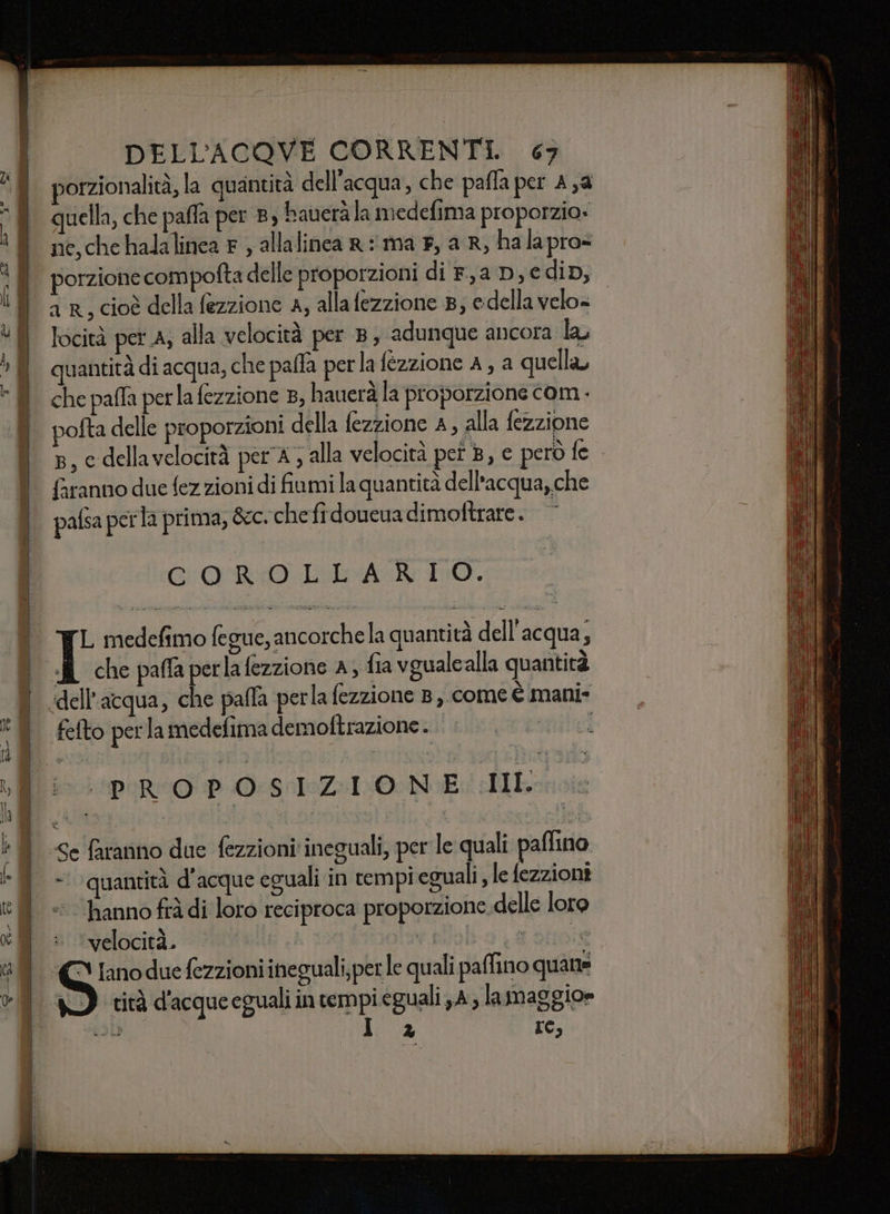 porzionalità, la quantità dell’acqua, che paffa per A,a quella, che paffa per 8, bauerala medefima proporzio» ne,che halalinea F ; allalinca R ma F, a R, halapro= porzione compofta delle proporzioni di F,a D, € dip, a R, cioè della fezzione A, alla fezzione 8; edella velo= locità per A; alla velocità per 8, adunque ancora la, quantità di acqua, che pafla perla fezzione A, a quella, che paffa perla fezzione , hauerà la proporzione com . pofta delle proporzioni della fezzione A, alla fezzione 8, e dellavelocità per 4; alla velocità pei Ac però fe faranno due fez zioni di fiumi la quantità dell'acqua, che COROLLARIO. L medefimo fegue, ancorchela quantità dell acqua; I che paffaperlafezzione a, fia vgualcalla quantità perla fezzione 8, come è mani- fefto perla medefima demoftrazione. “ppi
