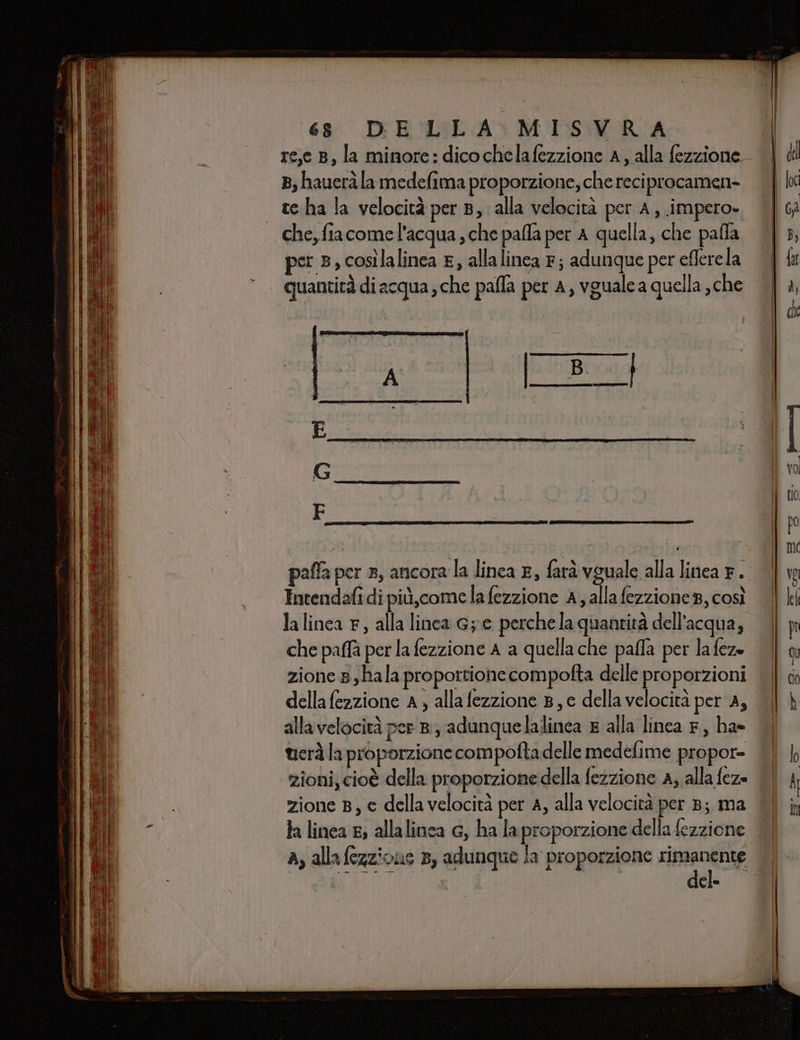 re,e B, la minore: dicochelafezzione A, alla fezzione. 8, hauerà la medefima proporzione, che reciprocamen- - teha la velocità per 8, alla velocità per A, impero» che, fiacome l'acqua, che pafla per A quella, che palla per 3, così lalinea , allalinca Fr; adunque per eflerela quantità di acqua; che palla per A, vguale a quella , che Intendafidi più,come la fezzione A, allafezzione8, così la linca F, alla linca G;e perchela quantità dell’acqua, che paffà per la fezzione A a quellache palla per la fez zione 8 ,hala proportione compofta delle proporzioni della fezzione A, allafezzione B, e della velocità per A, alla velocità per 8, adunquelalinca s alla linea F, ha» tierà la proporzione compofta delle medefime propor= zioni, cioè della proporzione della fezzione A, alla feze zione B, e dellavelocità per A, alla velocità per 8; ma Ja linea E; allalinca G, ha la proporzione della fezzione del-