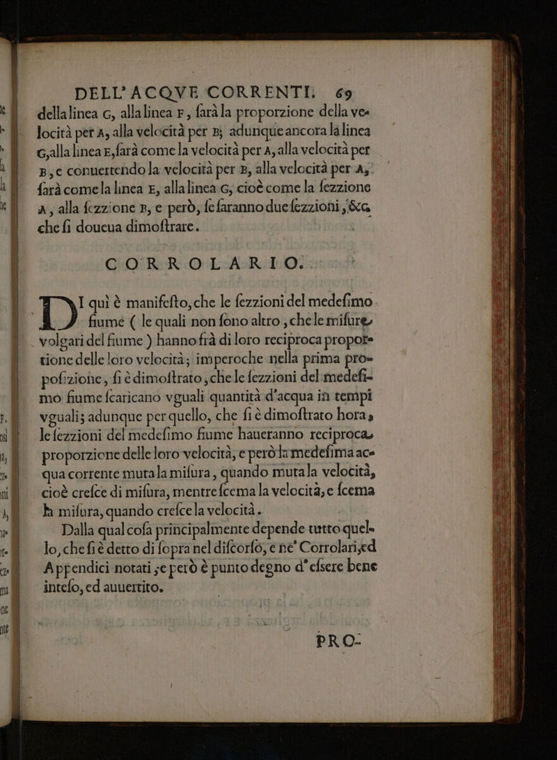 dellalinea c, allalinea F, farà la proporzione della ve« locità pet A; alla velocità per 8; adunque ancora la linea g,allalinea e,farà comela velocità per A, alla velocità per. p,c conuertendo la velocità per 8, alla velocità per 43° farà comela linea E, allalinea 6, cioè come la fezzione a, alla fezzione 3, e però, fefaranno duedezzioni i&amp;G che fi doueua dimoftrare. ; CORROLARIO:. fiume ( le quali non fono altro , chele mifure, volgari del fiume ) hannofrà di loro reciproca propote tione delle loro velocità; imperoche nella prima pro- pofizioe, fi è dimoftrato ; chele fezzioni del medefi= mo fiume fcaricano vguali quantità d’acqua in tempi vguali; adunque per quello, che fiè dimoftrato hora» le fezzioni del medefimo fiume haueranno reciproca, proporzione delle loro velocità, e però la medefima ace qua corrente mutala mifura , quando mutala velocità, cioè crefce di mifura, mentrefcema la velocita, e fcema È mifura, quando crefcela velocità. Dalla qual cofa principalmente depende tetto quel» lo, che fi è detto di fopra nel difcorfo, e ne' Corrolari;ed Appendici notati ;e però è punto degno d° elsere bene intefo, ed auuertito. PRO-