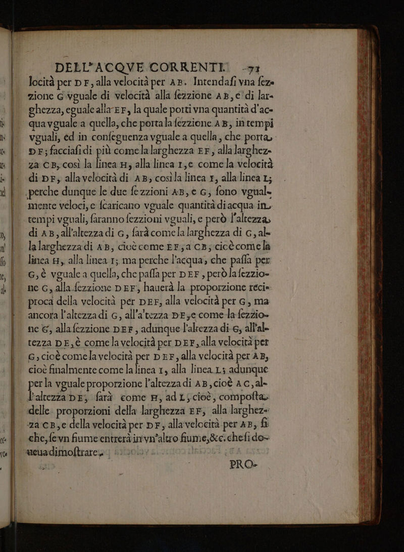 locità per D F; alla velocità per AB. Intendafi vna feza zione Gvguale di velocità alla fezzione AB, c‘di lar ghezza, eguale alla'EF, la quale porti vna quantità d'ac- quavguale a quella, che portalafezzione 48, in tempi vguali, ed in confeguenza vguale a quella, che porta. DF;facciafidi più comelalarghezza EF, alla larghez- za CB, così la linea H, alla linea 1,6 comela velocità mente veloci, e {caricano vguale quantità diacqua in, tempi vguali, faranno fezzioni vguali, e però l'altezza, di aB,all'altezzadi G, farà comela larghezza di G, al- linca #8, alla linea 1; ma perche l’acqua; che pafla per G, è vguale a quella, che paffa per DEF, però lafezzio= ne G, alla fezzione DEF; hauerà la proporzione reci» proca della velocità per DEF, alla velocità per G, ma ancora l'altezza di G, all'altezza DEye come-la fezzio» ne €, allafezzione DEF, adunque l'altezza di 6, all'ale tezza DE,È comelavelocità per DEF , alla velocità per G; cioè comela velocità per DEF, alla velocità per 45, cioè finalmente come lalinea 1, alla linea.L; adunque perla vguale proporzione l'altezza di AB, cioè a c,al- lraltezza DE; farà come A, ad L; cioè, compofta» za cB,e della velocità per pF; allavelocità per AB, ft che, fevn fiume entrerà invn'altro fiume,&amp;e.chefido-