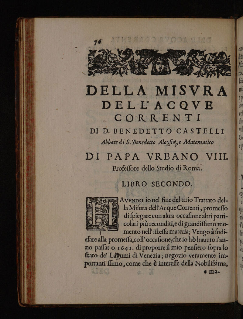 DELL A MISVRA DELL'ACOVE CORRENTI DI D. BENEDETTO CASTELLI Abbate di S. Benedetto Aloyfioi,e Matematico DI PAPA VRBANO VIII Profeffore dello Studio di Roma. | LIBRO SECONDO. == Avenpo io nel fine del mio Trattato del- 8 la Mifura dell’Acque Correnti, promeflo al di [piegare conaltra occafionealtri parti- 3 colari più reconditi,e di grandifli imo mos mento nell’ ifteffa materia; Vengo à fodi- sfare alla promeffa,coll’ occafione,che io hò hauuto l’an- no paflat 0. 1641. di proporre il mio penfiero fopra lo ftaro de’ Lumi di Venezia; negozio veramente ime Peggna fidi come e che è è (cieco della Nobilifsima,