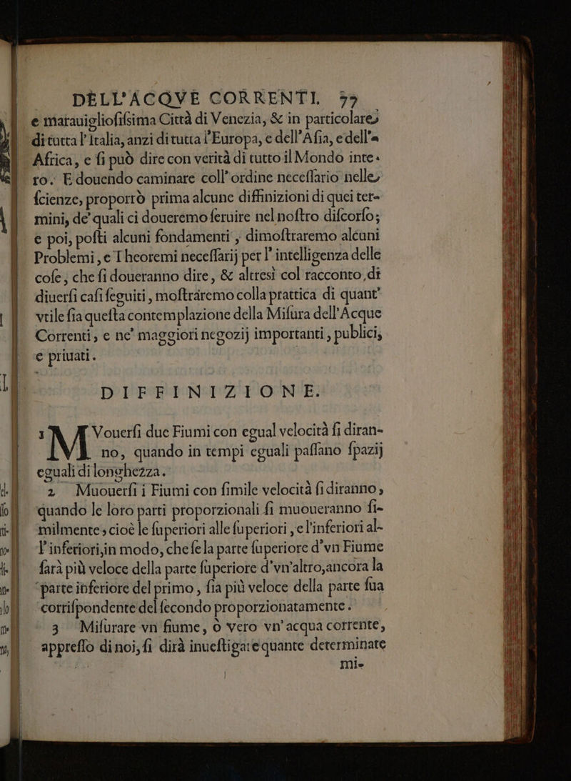 34, e matavigliofifsima Città di Venezia, &amp; in particolare» ro. E douendo caminare coll’ordine neceffario nelle, fcienze, proporrò prima alcune diffinizioni di quei ter= mini, de’ quali ci doueremoferuire nel noftro difcorfo; e poi, pofti alcuni fondamenti , dimoftraremo alcuni Problemi, e Theoremi neceflarij per l’ intelligenza delle cofe; che fi doueranno dire, &amp; altresi col racconto di diuerfi cafi feguiti , moftraremo colla prattica di quant' vtile fia quefta contemplazione della Mifura dell’Acque Correnti, e ne' maggiori negozi] importanti , publici, € privati. I I DIFFINIZIONE. I Vouerfì due Fiumi con egual velocità fi diran- ) no, quando in tempi eguali paffano fpazi) eguali di lonchezza. 2 Muouerfii Fiumi con fimile velocità fi diranno , quando le loro parti proporzionali fi muoveranno fi= milmente cioè le fuperiori alle fuperiori , e l'inferiori al- P'inferiori,in modo, chefela parte fuperiore d'vn Fiume farà più veloce della parte fuperiore d’vm'altro,ancora la parte inferiore del primo , fia più veloce della parte fua ‘corrifpondente del fecondo proporzionatamente . 3 Mifurare vn fiume, © vero vn'acqua corrente, appreflo di noi; fi dirà inueftigare quante determinate O Ul»