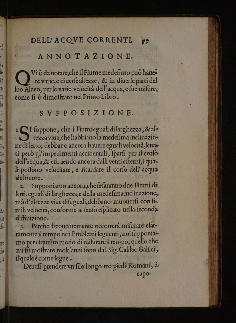 »_ | Cie | PON SETA AA —_ x i n DELL'ACQVE CORRENTI. 7s ANNOTAZIONE. ‘(NY Vìè danotare,che il Fiume medefimo può haues re varie,e diuerfe altezze, &amp; in diuerfe parti del fio Alueo, perle varie velocità dell'acqua,e fue mifure, come fi è dimoftrato nel Primo Libro. SVIPIPPO SIZIONE. fuppone, che i Fiumiegualidilarghezza, &amp; al tezzaviva,che habbiano la medefima inclinazio= S ti però gl'impedimenti accidentali, fparfi per il corfo dell'acqua,&amp; eftraendo ancora dalli venti efterni, i qua- li poffono velocitare, e ritardare il corfo dell’ acqua del fiume. 2. Supponiamo ancora,chefefaranno due Fiumi dî letti, eguali dilarghezza;e della medefimainclinazione,, ‘màd’altezze viue difuguali, debbano muouerfi con fi- mili velocità, conforme alfenfo efplicato nella feconda #'51°*Perche: frequentemente occorrerà mifurare efat= tamente il tempo ne i Problemi feguenti noi fupponia- Deucfi prendere va filo longo:tre' piedi Romani, à cIpO”