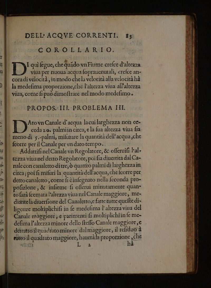 (6 ROL LA RIO. si I quì fegue, chequido vnFiume crefce d'altezza QU. viua per nuoualacqua foprauenutali, crefce an- | coradivelocità,inmodo chela velocità alla velocità hà la medefima proporzione,che l'altezza viua all'altezza viua, come fi può dimoftrare nel modo medefimo è. PROPOS:IIL PROBLEMA HI TY Atovn Canale d'acqua lacui larghezza non ce- | A cedazo. palmiincirca, ela fua altezza viua fia | menodi 5.-palmi, mifurare la quantità dell’acqua che } fcorte peril Canale perwndatotempo.. x 4 È Addattifi nel Canale vn Regolatore, &amp; offeruifi lale I tezza vina nel detto Regolatore, poi fia diuertita dal Ca- do f naleconcanalettoditre,ò quattro palmi di larghezzain P | circa; poi fimifuri la quantità dell'acqua, che fcorre per ff dettocanaletto come fi cinfegnato nella feconda pro- tif pofizione, &amp; infieme fi offerui minutamente quane È tofaràfcematal’altezza viva nel Canale maggiore, me- &gt; diariteladiuerfione del Canaletto;e fatte tutte quefte di- °° ligenze moltiplichifi in fe medefima l'altezza viva del | Canale maggiore ; e ‘parimenti fi moltiplichiin fe me» | defima l'altezza minore dello fteffo Canale maggiore, e | detrattoitquadratominore dalmaggiore, il refiduo è | etittoil quadrato maggiore, haueràla proporzione che uiciti: LP hà