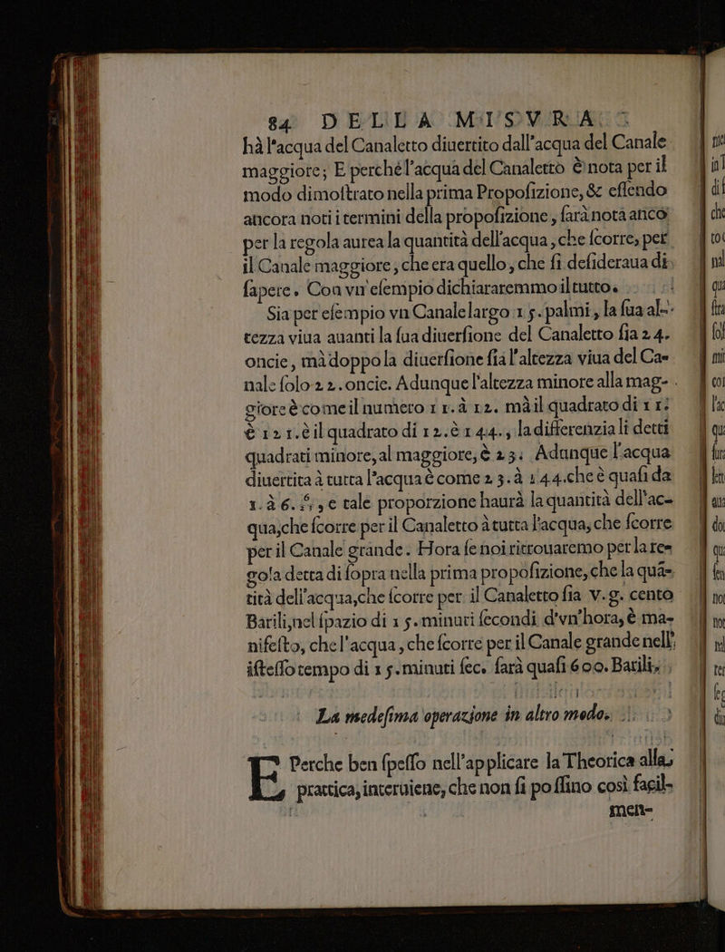 hà l'acqua del Canaletto diuertito dall'acqua del Canale maggiore; E perchél’acqua del Canalettò è nota per il modo dimottrato nella prima Propofizione, &amp; eflendo ancora noti i termini della propofizione , farà nota anco, per la regola aurea la quantità dell'acqua, che fcorre, pet. il Canale maggiore che era quello, che fi defideraua di; fapere. Con vn'efempio dichiararemmo iltutto» - Sia per'efempio vu Canalelargo 1,5. palmi, la fua al- cezza viua auanti la fua diuerfione del Canaletto fia 2 4. oncie, mà doppola diuerfione fial'altezza viua del Cae gioreècomeil numero 1 r.à 12. màil quadrato di 1 1: è 121.èil quadrato di 12.è.144.; la differenzia lî detti quadrati minore,al maggiore, è 23: Adunque l'acqua diuertita è tutta l’acqua è come 2 3. à 1'44.cheè quafi da 1.à 6.5, tale proporzione haurà la quantità dell'ac- qua,che fcorre per il Canaletto à tutta l'acqua; che fcorre per il Canale grande. Hora fe noiritrouaremo perla re= gola detra di fopra nella prima propofizione, che la qua» tità dell'acqua,che fcorre per. il Canaletto fia v.g. cento Barili,nelfpazio di 15. minuti fecondi d'vn'hora, è ma- nifelto, che l'acqua, che fcorre per il Canale grande nell’ ifteffo tempo di 1 5.minuti fec» farà quafi 600. Batili, La medefima operazione in altro modo. .ì: &gt; S Perche ben (pelo nell’applicare la Theorica alla; prattica; interiiene; che non fi po ffino così fail. mene