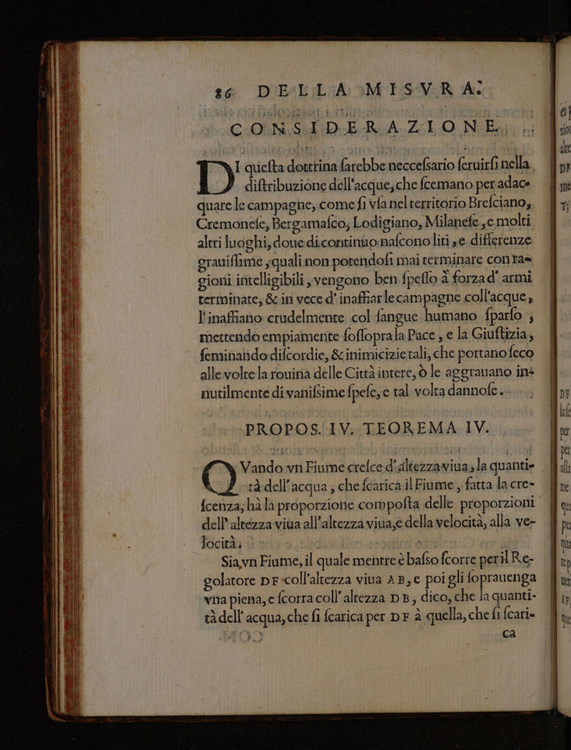 QI quelta dottrina farebbe neccefsario feruirfi nella. diftribuzione dell’acque;che fcemano per adace quare le campagne, come fi vfanelterritorio Brefciano, Cremonefe, Bergamaféo; Lodigiano, Milanete ,emolti aleri luoghi, doue dicontinuonafconoliti se differenze grauiflame squali. non potendofi mai terminare conta= gioni intelligibili ; vengono ben fpeffo à forza d' armi terminate; &amp;cin vece d° inaffiarle campagne coll’acque, l'inaffiano crudelmente. col fangue humano fparfo ; mettendo empiamente fofloprala Pace ; e la Giuftizia, feminandodiftordie, &amp; inimicizie tali, che portano feco allevoltelarouina delle Città intere, © le aggranano ins nutilmente di vanifsime fpefeye tal volta dannofe .. PROPOS.1V. TEOREMA IV. a Vando vii Fiume crelce d'altezzaviua» la quanti» rà dell'acqua ; che fcarica il Fiume , fatta la cre- dell'altezza viua all'altezza viua;e della velocità, alla ve- Siavn Fiume, il quale mentre è bafso fcorre peri Re- golatore pF-coll'altezza viva 4B,€ poi gli foprauenga vna piena, e fcorra coll’altezza DB, dico, che la quanti- x D) « LX o e tà dell'acqua, che fi fcarica per DF a quella, che fi fcari» = =———m@@—@@m@@@@@e@@si = ————1(@@@n stu EE n