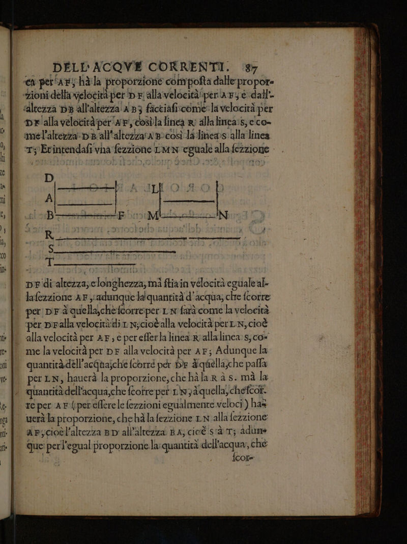 T; Etintendafi va fezzione LIM eguale alla fezzione De'divaltezza;clonghezza, mi ftiain velocità eguale al» lafezzione a F yi adunque lalquanrità d’acqua; che fcorre per p'Fà quella,chefcorreper L x farà come la velocità per palla velocitàdi 1 9;ciotalla velocità per LN, cioè me la velocità per DF alla velocità per AF; Adunque la quantità dell’acquajché fcorré per DE &amp;quellache palla per LN, hauerà la proporzione; che hà la R à s- mà la re per A F(ipereflerele fezzioni egualmente veloci ) ha= arycioèl'altezza 8D all'altezza. RA; cioè sà T; adune que: perl’egual proporzione la: quantità dell’acqua; ché ila {core