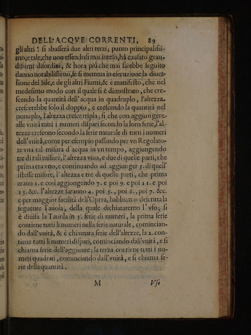 ci rca 0 ORE pr tn + ————Èm—m—r—=&lt;- ou - DELEFACOVE CORRENTI, 89 gli altri + fi sbafferà due altri terzi; punto principaliGi- mo;etale;che nomeffendofi mai intelo,hà caufato grane difsimidifordini; &amp; hora più che mai farebbe leguito danno notabiliflimo,fe fi metrena in efecuzionella diuct- fione del Silc,e de gli altri Fiumi;&amp; è manifelto , che nel medefimo modo con il quale lie è dimoftrato, sh. cre» nonu plo,, l'altezza crelce tripla; fi che con aggiungere» alle vaità tutti i numeri difpari fecondo laloro.ferie,l’al- tezze crefcono fecondo.la ferie naturale di tutti i numeri dell’vnità,come per. cfempio paffando per vn Regolato- revna tal mifara d' acqua in yntempo, aggiungendo tre ditali mifure, l'altezza viva; e diedi quelle parti, che rimaeravno;e continuando ad aggiunger s. di quell iltefle mifùre, l'altezza e tre di quelle parti, che. prima 13:-&amp;c. altezze faranno 4. poi... poi 6., poi 7. &amp;c. e;permaggior facilità dell'Opera, habbiamo defcrittala feguente alc della. ‘quale. dichiararemo l’.vfo; fi è diuifa la Talain 3 ferie.di. momeri, la prima ferie contiene tutti linumeri nella feri enaturale , comincian- do dall’vnità, &amp; è chiamata ferie dell’altezze, la 2. con- tiene tutti li numeri di! fpari, cominciando dall'vnità edi ‘chiama ferie dell* aggiunte ; la terza contiene tutti i nu- meti quadrati , diiazondo dal i vnità, € fi chiama fe- ric della quantità. | : M vola