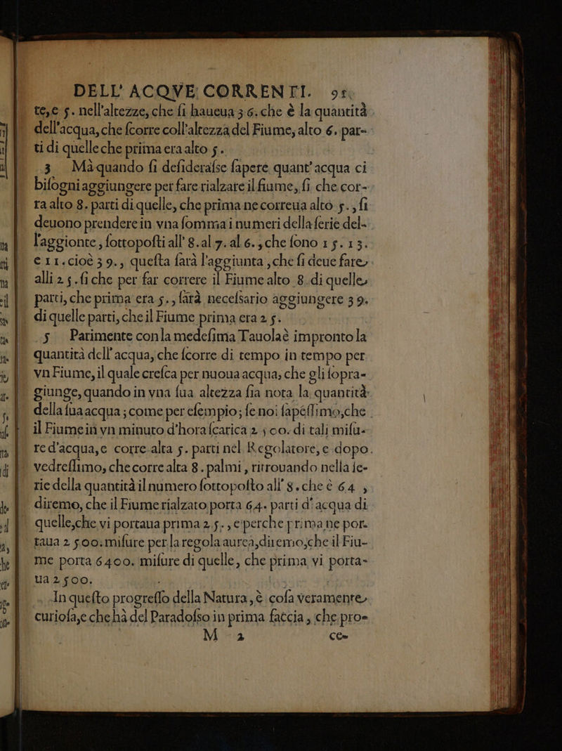 te,c 5. nell'altezze; che fi haucua 3:6. che è la quantità . dell'acqua, che fcorre coll’altezza del Fiume; alto 6. par=. ti di quelleche primacra alto 5. | 3. Màquando fi defiderafse fapere quant'acqua ci bifogni aggiungere per fare rialzare il fiume, fi che. cor- ra alto 8. parti di quelle, che prima ne correua alto 5., fi deuono prendere in vna fomma i numeri della ferie del- eri.cioè 39., quefta farà l'aggiunta ; che fi deue fare. alli 2 s.fiche per far correre il Fiume alto 8..di quelle, diquelle parti, cheil Fiume prima crazs.. 5. Parimenteconlamedefima Tauolaè improntola quantità dell'acqua, che fcorre di tempo in tempo per. vn Fiume, il quale crefca per nuoua acqua; che gli fopra= giunge, quando in vna fua altezza fia nota la quantità» della fua acqua; come per efempio; fe noi fapéMfimo,che . il Fiumein vn minuto d’hora (carica 2 jco.di tali mifa- red'acqua,e corre-alta 5. parti nel Regolatore, e dopo. rie della quantità ilnumero fottopolto all'8.che è 64 , diremo, che il Fiume rialzato porta 64. parti d’acqua di quelle,che vi portana prima 2,5. , e'perche prima ne por. taua 2 soo:mifure perlaregola aurca,diremo;che il Fiu- me porta 6400. mifure di quelle, che prima vi porta» Ua 2 f00. ! DI ! «In quefto progreffo della Natura, è cola veramente. curiofa,e che hà del Paradofso in prima fatcia , che. pro» 17° CC=