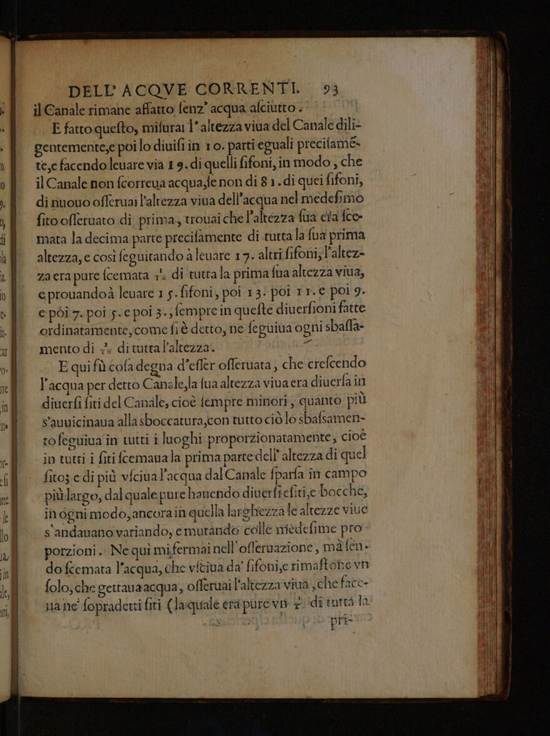 il Canale rimane affatto fenz? acqua alciutto. | E fatto quefto, mifurai l'altezza viua del Canale dili- gentemente;,e poi lo diuifi in 10. parti eguali precilame- te,e facendoleuare via 1 9. di quelli fifoni, in modo , che il Canale non fcorreua acqua,fe non di 8 1. di quei fifoni, di nuouo offeruai l'altezza viua dell’acqua nel medefimo fitoofferuato di prima, trouai che l'altezza fila ca fce- mata la decima parte precifamente di tutta la {ua prima altezza, e così feguitando a leuare 17. altri fifoni; P'altez= za era pure fcemata + di ‘tutta la prima {ua altezza viua, eprouandoà leuare 1 5. fifoni, poi 13. poi 11. € poi 9. e pòi 7. poi 5.€ pol 3., fempre in quefte diuerfioni fatte ordinatamente, come fi è detto, ne feguina ogni sbafla- mento di +; di tutta l'altezza. Ù E qui fù cofa degna d’efier offeruata , che crefcendo l'acqua per detto Canale,la fua altezza viva era diverfa in diuerfì fiti del Canale; cioè fempre minori, quanto più sauuicinaua alla sboccatura,con tutto ciò lo sbafsamen- tofeguiua în tutti i luoghi proporzionatamente, cioè io tuti i firi fcemanala prima parte dell altezza di quel fito; e di più vfciua l'acqua dal Canale fparfa in campo più largo, dal quale pure hanendo diuerfiefitije bocche, in ogni modo, ancora in quella larghezza te altezze viue s'andauano variando, emutando colle medefime pro. porzioni. Nequi mifermainell'oflernazi one, màfen- do fcemata l’acqua, che viciva da fifoni,e rimaftohevn folo; che gettauaacqua, offeruai l'altezza viua scheface- nane fopraderti fiti (Jaquale era putevi 7. idi tureà la pre