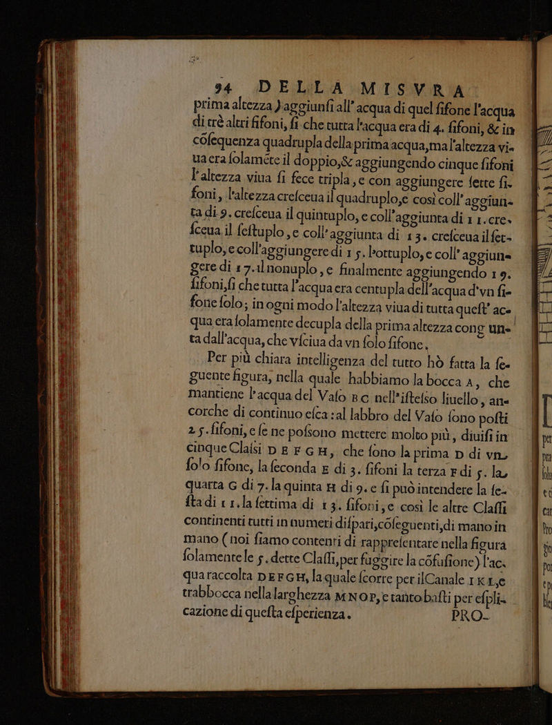prima altezza ) aggiunfi all’ acqua di quel fifone l'acqua di trè altri fifoni, fiche tutta l'acqua era di 4. fifoni, &amp; in colequenza quadrupla della primaacqua,mal'altezza vi ua cera folaméte il doppio,&amp; aggiungendo cinque fifoni l'altezza viua fi fece tripla, c con aggiungere fette fi. foni, l'altezza crefcena il quadruplo,e così coll’aggiun- ta di 9. crefceua il quintuplo, e coll’aggiunta di 1 1.cre» {ccua il fettuplo,c coll aggiunta di 13. crefceua ilfet= tuplo, e coll'aggi ungere di 1 5. lortuplo, e coll’ aggiunta fifoni,fi che tura l’acqua era centupla dell’acqua d'vn fi- ta dall'acqua, che vfciua da vi folo fifone i Per più chiara intelligenza del tutto hò fatta la {= guente figura, nella quale habbiamo la bocca A, che mantiene l’acqua del Valo Bc nell’iftelso liuello , an corche di continuo efca sal labbro del Vato fono pofti 2 5.fifoni,c fe ne pofsono mettere molto più, diuifi in cinque Claisi DE FGH, che fono la prima D di vn, folo fifone, la feconda £ di 3. fifoni la terza edi sila quarta G di 7.la quinta &amp; dig. e fi puo intendere la fe. ftadi 11.la fettima di 13. fifoni;e così le altre Claffi continenti tutti in numeri di {pari,cOleguenti,di mano in mano ( noi fiamo contenti di rapprefentare nella figura folamentele s. dette Cla (li, per faggire la cofufione) l'ac. trabbocca nellalarchezza MNOP,è tantobatti per efpli» cazione di quefta efperienza. PRO. == = Dà i ì ai &amp; BOSIESSEA