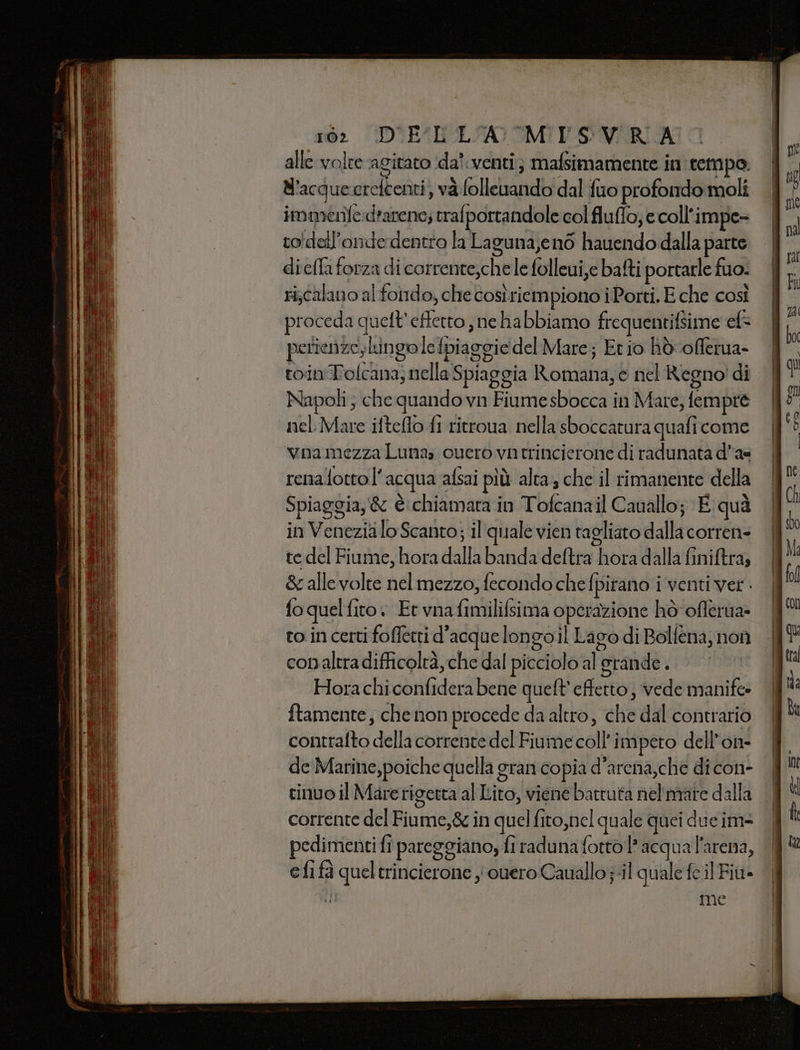 1062 D'UEL LA MISVRA alle volte agitato !da'venti; mafsimamente in cempo N'acgueereftenti, va folleuando dal fuo profondo moli immenle:d'arenc; rrafportandole col fluffo; e coll'impe- to'dell’onde dentro la Laguna,en6 hauendo dalla parte diefla forza di corrente,che le folleui,e bafti portarle fuo. ri;calano al foirdo; che così riempiono iPorti. E che così proceda quett’effetto, ne habbiamo frequentifsime ef= perienze,lingo lefpiaggie del Mare; Et io hò.offerua- roin'Folcana; nella Spiaggia Romana, è nel Regno! di Napoli ; che quando vn Fiume sbocca in Mare, fempre nel Mare ifteflo fi ritroua nella sboccatura quafi come vna mezza Luna overo vntrincierone di radunata das renafotto l'acqua afsai più alta, che il rimanente della Spiaggia, &amp; è chiamata in Tofcanail Cauallo; È quà in Venezialo Scanto; il quale vien tagliato dalla corren- te del Fiume, hora dalla banda deftra hora dalla finiftra; &amp; alle volte nel mezzo, fecondo chefpirano i venti ver . fo quelfito Et vnafimilifsima operazione hò-oflerua» ro incerti foffetti d'acquelongoil Lago di Bolfena, non conaltradifficolrà, che dal picciolo al grande. i Hora chi confidera bene queft'effetto, vede manife» ftamente, che non procede da altro, che dal contrario contralto della corrente del Fiume coll’ impeto dell'on de Marine,poiche quella gran copia d’arena,che di con- tinuo il Marerigetta al Lito, viene battuta nel mare dalla corrente del Fiume,&amp; in quel fito,nel quale quei due im- pedimenti fi pareggiano, fi raduna fotto? acqua l'arena, efi fà queltrincierone yi ouero Cauallo;-il quale feil Fit» I me
