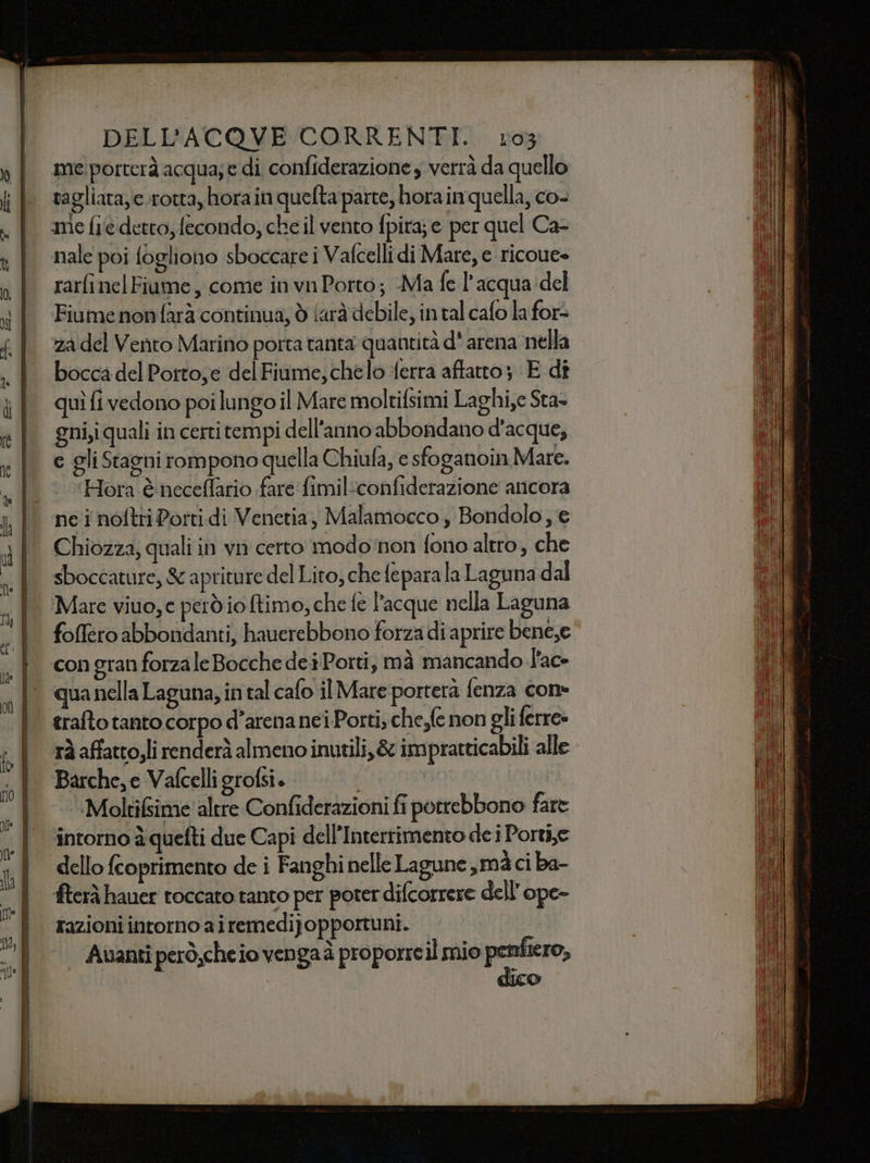 me porterà acqua; e di confiderazione , verrà da quello tagliata, c.rotta, hora in quefta parte, hora in quella, co- ‘mie fie detto, fecondo, che il vento fpira; e per quel Ca- nale poi fogliono sboccare i Vafcelli di Mare, e ricoue» rarfi nel Fiume, come in vn Porto; Ma fe l'acqua del Fiume nonfarà continua, ò iarà debile, in tal cafo la for= za del Vento Marino porta tanta quantità d' arena nella bocca del Portoe del Fiume,chelo ferra affatto; E dî quì fi vedono poi lungo il Mare moltifsimi Laghi,e Sta- gni,i quali in certi tempi dell'anno abbondano d'acque, e gli Stagni rompono quella Chiufa, e sfoganoin Mare. ‘Hora è neceflario fare fimiliconfiderazione ancora ne i noftri Porti di Venetia, Malamocco, Bondolo; e Chiozza, quali in vn certo modo‘non fono altro, che sboccature, S apriture del Lito, che fepara la Laguna dal Mare viuo, e perd io fimo; che fe l’acque nella Laguna foMféro abbondanti, hauerebbono forza di aprire bene,e con gran forza le Bocche dei Porti, mà mancando l'ac qua nella Laguna, in tal cafo il Mare porterà fenza con» trafto tanto corpo d’arena nei Porti; che,fe non gli ferre» rà affattojli renderà almeno inutili, &amp; impratticabili alle Barche, e Vafcelligrofsi. I ‘.Molti&amp;sime'altre Confiderazioni fi potrebbono fare intorno è quefti due Capi dell’Interrimento de i Portie dello fcoprimento de i Fanghi nelle Lagune,mà ci ba- ‘fterà hauer toccato tanto per poter difcorrere dell’ ope- razioni intorno airemedijopportuni. | | Avanti però;cheio vengaà proporreil mio pentiero, dico