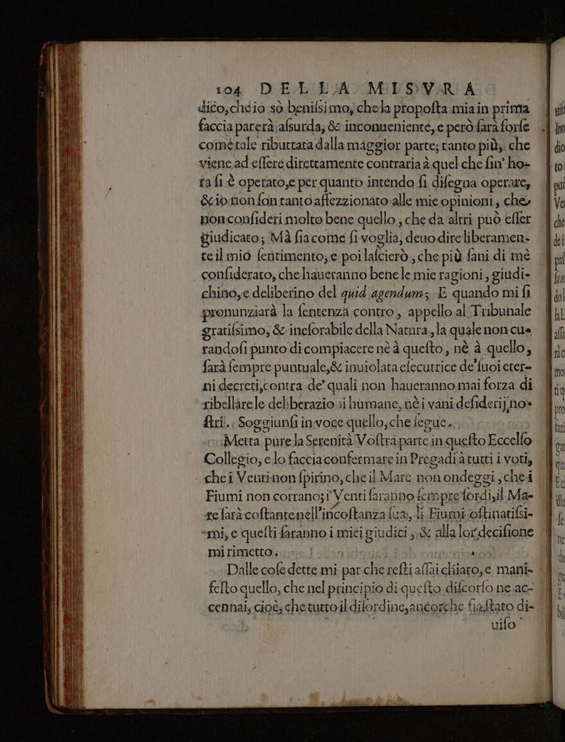 dico,chéio sò benilsimo, chela propofta miain prima faccia parerà:afsurda; 8 inconueniente,e però:farà forfe comèrale riburtara dalla maggior parte; tanto piùs: che viene ad efere direttamente contraria è quel che fin ho» raf é operato,e per quanto intendo fi difegna operate, cio nonfon rantoaffezzionato alle mie opinioni; che, pon confideri molto bene quello , che da altri può efler giudicato; Mà fiacome fi voglia, deuo dire liberamen- teil mio fentimento; e poilafcierò , che più fani di mè confiderato, che liaueranno bene le mie ragioni, giudi- chino,e deliberino del quid agendurz E quando mi fi pronunziarà la fentenza contro, appello al Tribunale gratifsimo, &amp; ineforabile della Natura, la quale non cua randofi punto di compiacere nè à quefto, né à quello, farà fempre puntuale,&amp; inuiolata elecutrice de fuoi eter= ni decreti,contra de’ quali non haueranno mai forza di sibellarele deliberazio ri humane, nè i vani defiderij.no» ftri.: Soggiunfi in:voce quello, che legue.. | egg? «roMetta pure la Serenità Voftra.parte in quefto Eccello Collegio; elo facciaconfermare in Pregadi a rutti i voti, che i Ventinon fpirino, che il Marc. nonondeggi, chei Fiumi non corrano;î Venti faranno fem pre fordi,il Ma» refaràècoftantenell’ificoltanza fua,.li Fiumi-oftinatifsi- “mi, e quefti faranno i mici giudici ,,&amp; alla lordecifione mirimetto . pe ni NT Dalle cofe dette mi fefto quello, che nel principio di quefto difcorfo ne ac- à uifo”