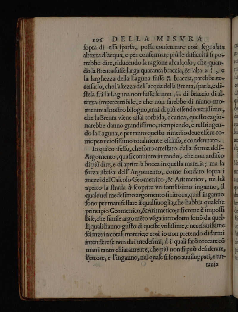 fopra di effa:fparfa, poffa conieturare così fegnalata altezzad'acqua, e per confermare più le:difficulrà ft pos trebbe: dire, riducendolaragione:al'calcolo,; che quan» dola Brenta: fuffe larga: quaranta braccia, &amp; ‘alta 2 te la larghezza: della: Laguna fuffe: ® braccia, parebbe zre- celfatio, chell’altezza dell’acqua della Brenta, fparfa,e di ftefa. frà laLagananonfulle fe nom:.t3 di Braccio: di.al- tezza. impetcettibile, e: che: nom farebbe:di niuno mo» mento alimoftro bifogno;anzi di più elendo:vérilimo:, che la Brenta viene:affai torbida, e carica, quefto:cagio» marebbe danno:grandiflimo; riempiendo; e reftringen= do la Laguna, e pertanto quelto rimedio:deue eflereco» me perniciofiflimo:toralmente: efclufo; econdennato:... loquiconfello,,chefonoarreftato: dalla: forma dell'= Argomento, quafi.conuinte:in modo; che nonardifco di più dire, e di'aprirelabocca.inqueftarmateria ;, ma la: forza iftefsa: dell” Argomento, come: fondato fopra i mezzi del Calcolo Geometrico:,&amp; Aritmetico:;, mi hè | aperto la ftrada è fcoprire'vn fortiliffimo inganno, il | quale nel medefimoargomentofi ritroua,qual' inganno: | fono per manifeltare àqualfiwoglia,che habbia qualche: | principio Geometrico;&amp;cAtitmetico;e ficome è: impolli. | bile; cte imileanpomito véga introdotto feno da quel- | li\quali:hammo:gufto-diquefte vriliffime,e necefsarifsime | fcienzeimcotali materie;e così iomon pretendo:di farmi intenderefe nomdai medefimi,, a i qualifarò: toccare co | smani: ranto-chiaramente; che! più nonfi può defiderare; | errore, c l'inganno, nel quale fi fono auviluppati,e tut» | | | tavia