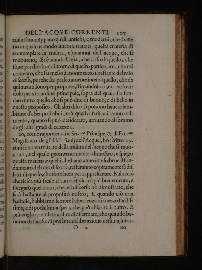 tauias'inuilippano quelli.antichi, e moderni che hatte contemplare la mifira e quantità dell’acque, che fi muonono; Etètantalaftima, che io fo di quello; che fono per dire hora intorno à quefto particolare , che mi contento; che fia melso à monte tutto il reftante del mio difcorlo, purche fia perfetramente intefo quello, che da qui auanti fono per proporre,ftiman dolo io;econofcen- dolo per vncardine principale, fopra del quale fia fon» dato tutto quello che fi può dire di buono,e di bello in quefto propofito . Gli altri difcorfi polsono hauere fem- meine; quanto fi può defiderate , arriuando al fomma de gli.altri gradidi certezza. To, comerapprefentaialSer.®° Principe, &amp;all'Ecc.mo Magiftrato de gl’ Il. Sauij dell'Acque, hò feritto 17. anni fono vatratt.to della mifura dell’acque che fi muo- uono, nel quale: geometricamerite dimoftro; e fpiego quefta materia;e quelli,che haueranno intefo bene il fon- damento del mio difcorfo,refteranno copitamente fodif. cherielca più facile il tutto sefplicaro più breuemente; e fpiegarò quel tanto, che nel difcorfo hò dimoftrato, che farà baftante al propofito noftro; E quando ciò non baltafie, habbiamo fempre l’efperienza di mezzo facilif= fima; e di pochifsima pela, che può chiarire il tutto. E più voglio prendere ardire di affermare; che quando be- nenon fi facefse di prelente deliberazione nefluna,intor- Pon ia 110