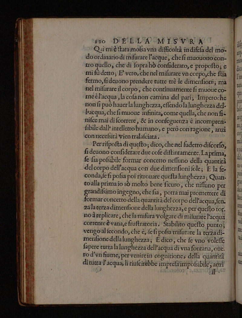 fio DI ELICA MT VARATO ‘0 Quîmié ftatamofsavna difficoltà indifefa del mé- | do ordinariodi nifarare l’acque, «chefi muouonocon- | tro quello, che’ di fopra hò confiderato, e propofto; e mi fu detto; E' vero, che nel mifurare vh corpo,che ftia fermo, fidenono prendere tutte trè le dimenfioni; ma mel mifurare il corpo ; che continuattiente fi muolie co- I me èl'acqua ,Ja cofanon camina del pari} Imperoche || vnonfi può hauerla lunghezza, eflendolalunghezza del ‘acqua, che fimuoue infinita, come quella, che nonfi- | nifce mai di {correre &amp; in confeguenza è incompres fibile.dall: intelletto humano;, e però conragione, anzi ‘connecefsità vien tralafciata . Perrifpofta di quefto; dico, che nel fudetto difcorfo, fi deuono confiderare due cofe diftintamente. La prima, fe fia pofsibile formar concetto neffuno della quantità del corpo dell'acqua con due dimenfioni fole; E 1a fee conda,fefi pofsa poi ritrouare quefta lunghezza; Quan to alla primaio sò molto bene ficuro ; che niffuno pet grandifsimo ingegno; che fia, porta mai promettere di formar concetto dell aquantita del corpo dell'acqua, fen. zala terza dimenfione della lunghezza, e per quefto tor. — no d replicare, cheia mifùra Volgare di mifurare l'acqua. | corrente è vana,e fruftratoria &lt; ' Stabilito quelto punto; vengo'al fecondo, che è, fefi pofsa mifurare la terza di- metifione della lunghezza; E dico} che fe vno volefle fapere turtala lunghezza dell'acqua di vna fontana; chie. ro d'vn fiume, per venircin cognitione; della quantità ditutta l'acqua; li riufcistbbe im prefa'impofsibile anzi