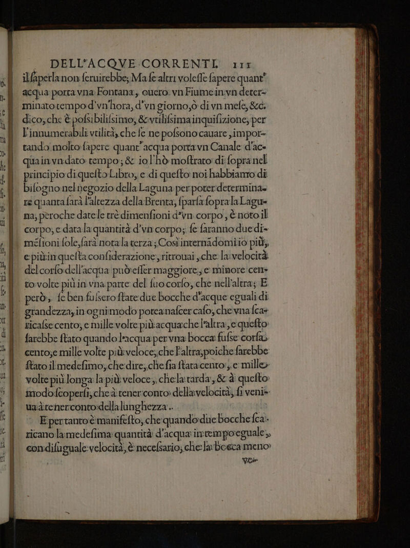 il fiperlanon feruirebbe; Mafe'altri volefle fapere quant’ acqua porta vna Fontana, ouero: vnFiumeinvn deter- minato tempo d’vn'hora, d’va giorno,ò di vn.mefe, &amp;d. dico,che è pofsibilifsimo, &amp;vtilifsimainquifizione; per l'innumerabili vtilità, che fe ne polsono cauare ,impor= tando molto fapere quant'acqua porta va Canale d'ac- quainvadato tempo; &amp; iol'hò moftrato: di: fopra nel principio diquelto Libro, e di quefto noi habbianto di bifogno:nelnegozio della Laguna per poter:determina= re quantafarà l'altezza della Brenta, parla fopralaLagu= na; peroche datele erè dimenfioni d’vn corpo , È noto il corpo; e. data la quantità d’va corpo; fe faranno duedi- méfioni fole,farà notalaterza; Cosìinternidomiio più; epiùinquelta confiderazione:, ritrouai che la: velocità tovolte più in. vna parte del fuocorfoy;che nell'altra; E grandezza, in’ ognimodo poteanafcer cafo, che vna fca+ sicafse cento; e mille volte più:acquache l’altra; equefto farebbe ftato quando laacqua per vna bocca fufse corfa cento;e mille volte più:veloce; che l'altra, poiche farebbe imodofeoperfi, che è: tener:conto dellavelocità; fi veni» uadcenerconto:dellalunghezza .. da si x @&amp;L*KN0i ; i 1 CRISI, i Pit, E pertanto èmaniféfto; che quando due bocche ca: condiflguale-velocità, è necelsario; che la boeca meno» vee